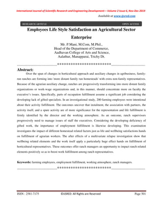 International Journal of Scientific Research and Engineering Development-– Volume 2 Issue 6, Nov-Dec 2019
Available at www.ijsred.com
ISSN : 2581-7175 ©IJSRED: All Rights are Reserved Page 501
Employees Life Style Satisfaction an Agricultural Sector
Enterprise
Mr. P.Mani, M.Com, M.Phil.,
Head of the Department of Commerce,
Aadhavan College of Arts and Science,
Aalathur, Manapparai, Trichy Dt.
----------------------------------------************************----------------------------------
Abstract:
Over the span of changes in horticultural approach and auxiliary changes in agribusiness, family-
run ranches are forming into 'more distant family run homesteads' with extra non-family representatives.
Because of the agrarian auxiliary change, ranches are progressively transforming into more distant family
organizations or work-wage organizations and, in this manner, should concentrate more on faculty the
executive’s issues. Specifically, parts of occupation fulfillment assume a significant job considering the
developing lack of gifted specialists. In an investigational study, 200 farming employees were intentional
about their activity fulfillment. The outcomes uncover that instalment, the association with partners, the
activity itself, and a spare activity are of more significance for the representation and life fulfillment is
firmly identified by the director and the working atmosphere. As an outcome, ranch supervisors
progressively need to manage issues of staff the executives. Considering the developing deficiency of
gifted work, the importance of employment fulfillment is likewise developing. This examination
investigates the impact of different homestead related factors just as life and wellbeing satisfactions hands
on fulfillment of agrarian workers. The after effects of a multivariate relapse investigation show that
wellbeing related elements and the work itself apply a particularly huge effect hands on fulfillment of
horticultural representatives. These outcomes offer ranch managers an opportunity to impact ranch related
elements positively so as to boost work fulfillment among ranch representatives.
Keywords: farming employees, employment fulfillment, working atmosphere, ranch managers.
----------------------------------------************************----------------------------------
RESEARCH ARTICLE OPEN ACCESS
 