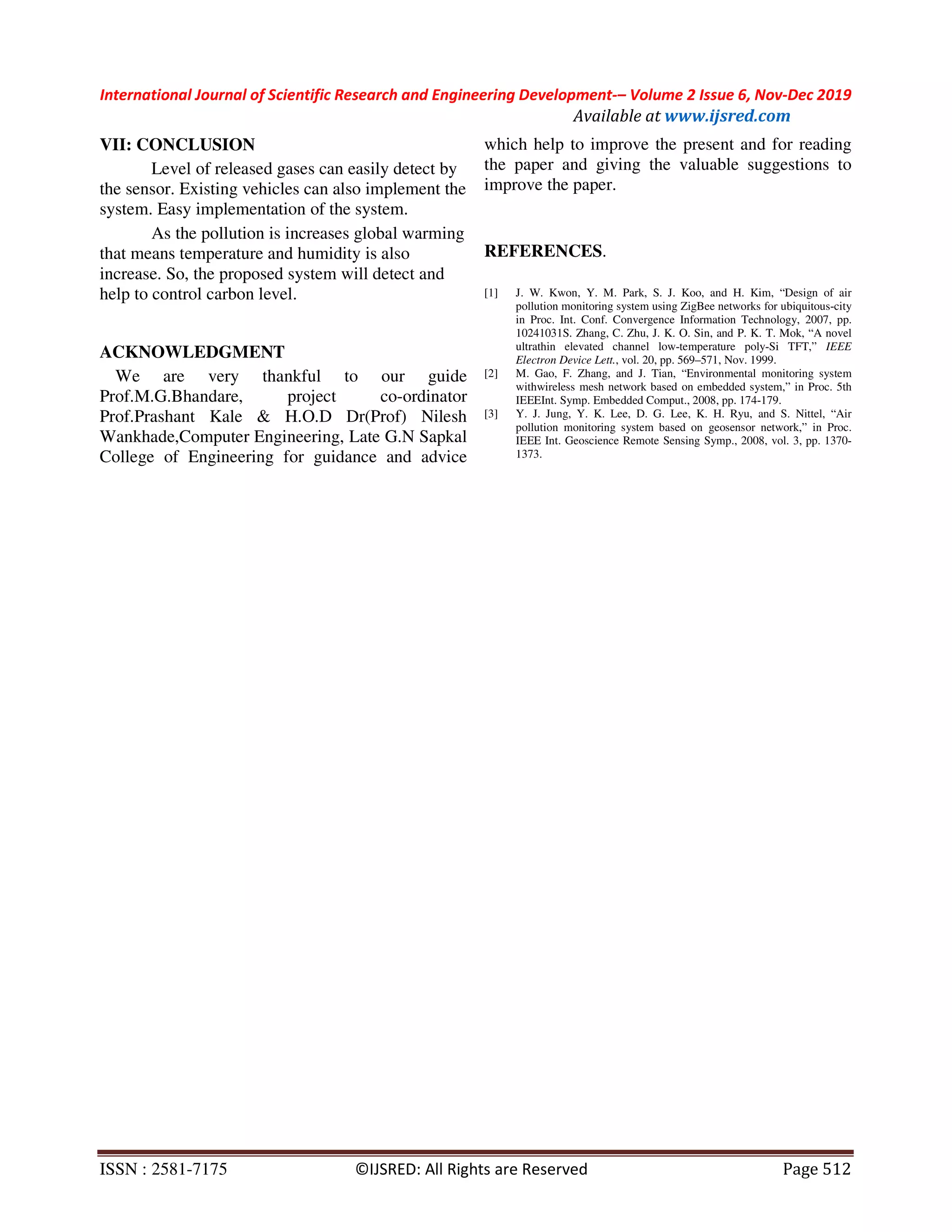 International Journal of Scientific Research and Engineering Development-– Volume 2 Issue 6, Nov-Dec 2019
Available at www.ijsred.com
ISSN : 2581-7175 ©IJSRED: All Rights are Reserved Page 512
VII: CONCLUSION
Level of released gases can easily detect by
the sensor. Existing vehicles can also implement the
system. Easy implementation of the system.
As the pollution is increases global warming
that means temperature and humidity is also
increase. So, the proposed system will detect and
help to control carbon level.
ACKNOWLEDGMENT
We are very thankful to our guide
Prof.M.G.Bhandare, project co-ordinator
Prof.Prashant Kale & H.O.D Dr(Prof) Nilesh
Wankhade,Computer Engineering, Late G.N Sapkal
College of Engineering for guidance and advice
which help to improve the present and for reading
the paper and giving the valuable suggestions to
improve the paper.
REFERENCES.
[1] J. W. Kwon, Y. M. Park, S. J. Koo, and H. Kim, “Design of air
pollution monitoring system using ZigBee networks for ubiquitous-city
in Proc. Int. Conf. Convergence Information Technology, 2007, pp.
10241031S. Zhang, C. Zhu, J. K. O. Sin, and P. K. T. Mok, “A novel
ultrathin elevated channel low-temperature poly-Si TFT,” IEEE
Electron Device Lett., vol. 20, pp. 569–571, Nov. 1999.
[2] M. Gao, F. Zhang, and J. Tian, “Environmental monitoring system
withwireless mesh network based on embedded system,” in Proc. 5th
IEEEInt. Symp. Embedded Comput., 2008, pp. 174-179.
[3] Y. J. Jung, Y. K. Lee, D. G. Lee, K. H. Ryu, and S. Nittel, “Air
pollution monitoring system based on geosensor network,” in Proc.
IEEE Int. Geoscience Remote Sensing Symp., 2008, vol. 3, pp. 1370-
1373.
 