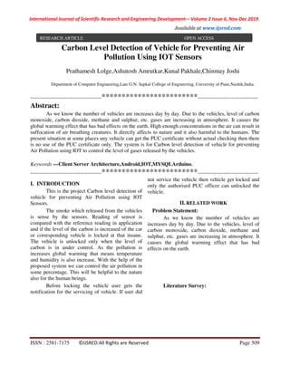 International Journal of Scientific Research and Engineering Development-– Volume 2 Issue 6, Nov-Dec 2019
Available at www.ijsred.com
ISSN : 2581-7175 ©IJSRED:All Rights are Reserved Page 509
Carbon Level Detection of Vehicle for Preventing Air
Pollution Using IOT Sensors
Prathamesh Lolge,Ashutosh Amrutkar,Kunal Pakhale,Chinmay Joshi
Department of Computer Engineering,Late G.N. Sapkal College of Engineering, University of Pune,Nashik,India.
----------------------------------------************************----------------------------------
Abstract:
As we know the number of vehicles are increases day by day. Due to the vehicles, level of carbon
monoxide, carbon dioxide, methane and sulphur, etc. gases are increasing in atmosphere. It causes the
global warming effect that has bad effects on the earth. High enough concentrations in the air can result in
suffocation of air breathing creatures. It directly affects to nature and it also harmful to the humans. The
present situation at some places any vehicle can get the PUC certificate without actual checking then there
is no use of the PUC certificate only. The system is for Carbon level detection of vehicle for preventing
Air Pollution using IOT to control the level of gases released by the vehicles.
Keywords —Client Server Architecture,Android,IOT,MYSQLArduino.
----------------------------------------************************----------------------------------
I. INTRODUCTION
This is the project Carbon level detection of
vehicle for preventing Air Pollution using IOT
Sensors.
The smoke which released from the vehicles
is sense by the sensors. Reading of sensor is
compared with the reference reading in application
and if the level of the carbon is increased of the car
or corresponding vehicle is locked at that insane.
The vehicle is unlocked only when the level of
carbon is in under control. As the pollution is
increases global warming that means temperature
and humidity is also increase. With the help of the
proposed system we can control the air pollution in
some percentage. This will be helpful to the nature
also for the human beings.
Before locking the vehicle user gets the
notification for the servicing of vehicle. If user did
not service the vehicle then vehicle get locked and
only the authorised PUC officer can unlocked the
vehicle.
II. RELATED WORK
Problem Statement:
As we know the number of vehicles are
increases day by day. Due to the vehicles, level of
carbon monoxide, carbon dioxide, methane and
sulphur, etc. gases are increasing in atmosphere. It
causes the global warming effect that has bad
effects on the earth.
Literature Survey:
RESEARCH ARTICLE OPEN ACCESS
 