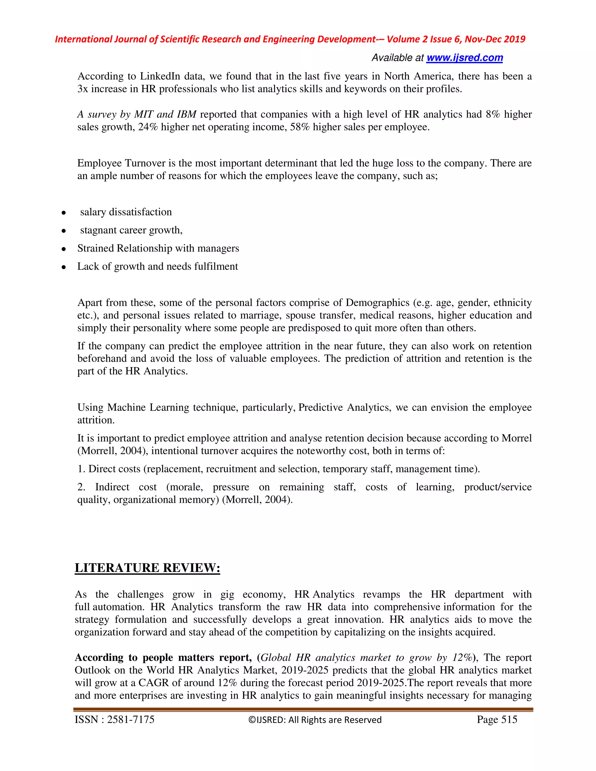 International Journal of Scientific Research and Engineering Development-– Volume 2 Issue 6, Nov-Dec 2019
Available at www.ijsred.com
ISSN : 2581-7175 ©IJSRED: All Rights are Reserved Page 515
According to LinkedIn data, we found that in the last five years in North America, there has been a
3x increase in HR professionals who list analytics skills and keywords on their profiles.
A survey by MIT and IBM reported that companies with a high level of HR analytics had 8% higher
sales growth, 24% higher net operating income, 58% higher sales per employee.
Employee Turnover is the most important determinant that led the huge loss to the company. There are
an ample number of reasons for which the employees leave the company, such as;
● salary dissatisfaction
● stagnant career growth,
● Strained Relationship with managers
● Lack of growth and needs fulfilment
Apart from these, some of the personal factors comprise of Demographics (e.g. age, gender, ethnicity
etc.), and personal issues related to marriage, spouse transfer, medical reasons, higher education and
simply their personality where some people are predisposed to quit more often than others.
If the company can predict the employee attrition in the near future, they can also work on retention
beforehand and avoid the loss of valuable employees. The prediction of attrition and retention is the
part of the HR Analytics.
Using Machine Learning technique, particularly, Predictive Analytics, we can envision the employee
attrition.
It is important to predict employee attrition and analyse retention decision because according to Morrel
(Morrell, 2004), intentional turnover acquires the noteworthy cost, both in terms of:
1. Direct costs (replacement, recruitment and selection, temporary staff, management time).
2. Indirect cost (morale, pressure on remaining staff, costs of learning, product/service
quality, organizational memory) (Morrell, 2004).
LITERATURE REVIEW:
As the challenges grow in gig economy, HR Analytics revamps the HR department with
full automation. HR Analytics transform the raw HR data into comprehensive information for the
strategy formulation and successfully develops a great innovation. HR analytics aids to move the
organization forward and stay ahead of the competition by capitalizing on the insights acquired.
According to people matters report, (Global HR analytics market to grow by 12%), The report
Outlook on the World HR Analytics Market, 2019-2025 predicts that the global HR analytics market
will grow at a CAGR of around 12% during the forecast period 2019-2025.The report reveals that more
and more enterprises are investing in HR analytics to gain meaningful insights necessary for managing
 