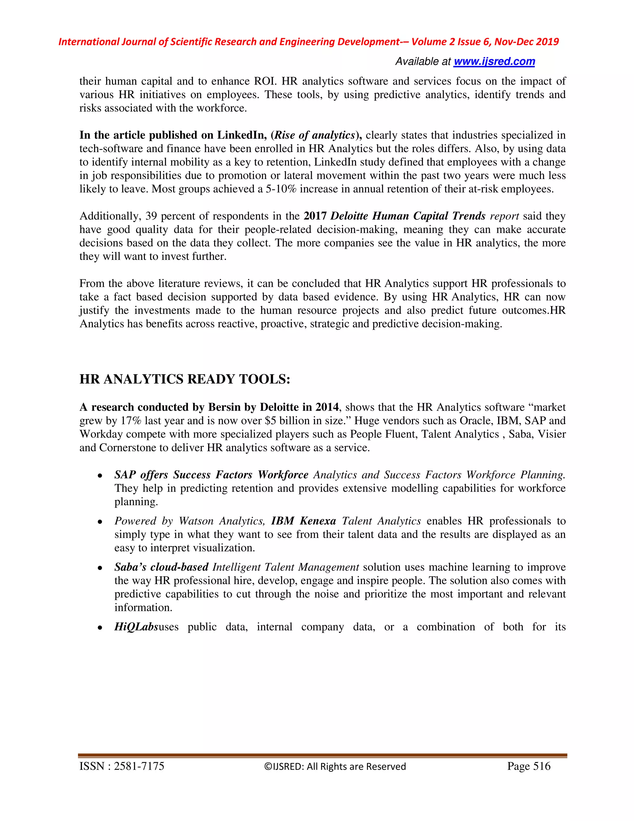 International Journal of Scientific Research and Engineering Development-– Volume 2 Issue 6, Nov-Dec 2019
Available at www.ijsred.com
ISSN : 2581-7175 ©IJSRED: All Rights are Reserved Page 516
their human capital and to enhance ROI. HR analytics software and services focus on the impact of
various HR initiatives on employees. These tools, by using predictive analytics, identify trends and
risks associated with the workforce.
In the article published on LinkedIn, (Rise of analytics), clearly states that industries specialized in
tech-software and finance have been enrolled in HR Analytics but the roles differs. Also, by using data
to identify internal mobility as a key to retention, LinkedIn study defined that employees with a change
in job responsibilities due to promotion or lateral movement within the past two years were much less
likely to leave. Most groups achieved a 5-10% increase in annual retention of their at-risk employees.
Additionally, 39 percent of respondents in the 2017 Deloitte Human Capital Trends report said they
have good quality data for their people-related decision-making, meaning they can make accurate
decisions based on the data they collect. The more companies see the value in HR analytics, the more
they will want to invest further.
From the above literature reviews, it can be concluded that HR Analytics support HR professionals to
take a fact based decision supported by data based evidence. By using HR Analytics, HR can now
justify the investments made to the human resource projects and also predict future outcomes.HR
Analytics has benefits across reactive, proactive, strategic and predictive decision-making.
HR ANALYTICS READY TOOLS:
A research conducted by Bersin by Deloitte in 2014, shows that the HR Analytics software “market
grew by 17% last year and is now over $5 billion in size.” Huge vendors such as Oracle, IBM, SAP and
Workday compete with more specialized players such as People Fluent, Talent Analytics , Saba, Visier
and Cornerstone to deliver HR analytics software as a service.
● SAP offers Success Factors Workforce Analytics and Success Factors Workforce Planning.
They help in predicting retention and provides extensive modelling capabilities for workforce
planning.
● Powered by Watson Analytics, IBM Kenexa Talent Analytics enables HR professionals to
simply type in what they want to see from their talent data and the results are displayed as an
easy to interpret visualization.
● Saba’s cloud-based Intelligent Talent Management solution uses machine learning to improve
the way HR professional hire, develop, engage and inspire people. The solution also comes with
predictive capabilities to cut through the noise and prioritize the most important and relevant
information.
● HiQLabsuses public data, internal company data, or a combination of both for its
 