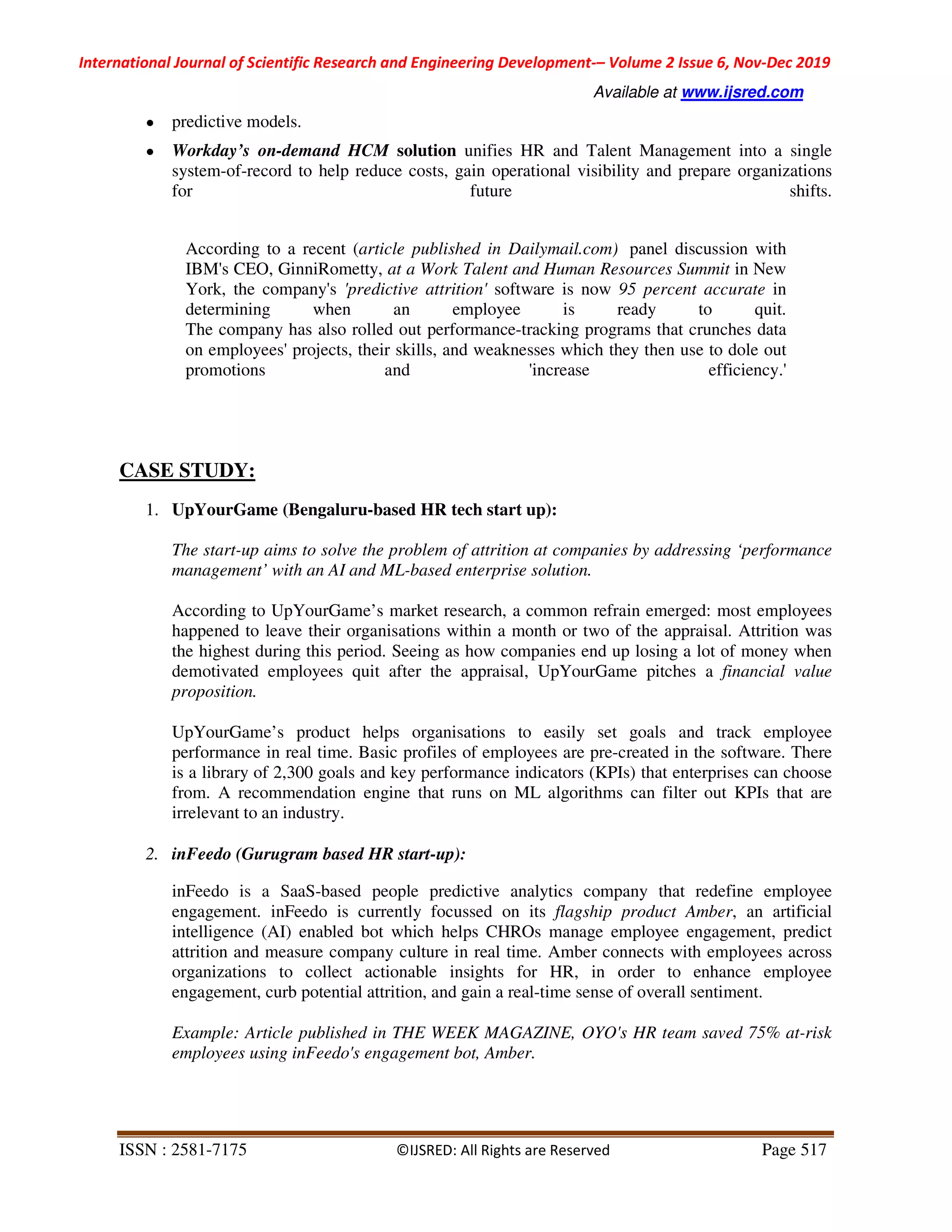 International Journal of Scientific Research and Engineering Development-– Volume 2 Issue 6, Nov-Dec 2019
Available at www.ijsred.com
ISSN : 2581-7175 ©IJSRED: All Rights are Reserved Page 517
● predictive models.
● Workday’s on-demand HCM solution unifies HR and Talent Management into a single
system-of-record to help reduce costs, gain operational visibility and prepare organizations
for future shifts.
According to a recent (article published in Dailymail.com) panel discussion with
IBM's CEO, GinniRometty, at a Work Talent and Human Resources Summit in New
York, the company's 'predictive attrition' software is now 95 percent accurate in
determining when an employee is ready to quit.
The company has also rolled out performance-tracking programs that crunches data
on employees' projects, their skills, and weaknesses which they then use to dole out
promotions and 'increase efficiency.'
CASE STUDY:
1. UpYourGame (Bengaluru-based HR tech start up):
The start-up aims to solve the problem of attrition at companies by addressing ‘performance
management’ with an AI and ML-based enterprise solution.
According to UpYourGame’s market research, a common refrain emerged: most employees
happened to leave their organisations within a month or two of the appraisal. Attrition was
the highest during this period. Seeing as how companies end up losing a lot of money when
demotivated employees quit after the appraisal, UpYourGame pitches a financial value
proposition.
UpYourGame’s product helps organisations to easily set goals and track employee
performance in real time. Basic profiles of employees are pre-created in the software. There
is a library of 2,300 goals and key performance indicators (KPIs) that enterprises can choose
from. A recommendation engine that runs on ML algorithms can filter out KPIs that are
irrelevant to an industry.
2. inFeedo (Gurugram based HR start-up):
inFeedo is a SaaS-based people predictive analytics company that redefine employee
engagement. inFeedo is currently focussed on its flagship product Amber, an artificial
intelligence (AI) enabled bot which helps CHROs manage employee engagement, predict
attrition and measure company culture in real time. Amber connects with employees across
organizations to collect actionable insights for HR, in order to enhance employee
engagement, curb potential attrition, and gain a real-time sense of overall sentiment.
Example: Article published in THE WEEK MAGAZINE, OYO's HR team saved 75% at-risk
employees using inFeedo's engagement bot, Amber.
 