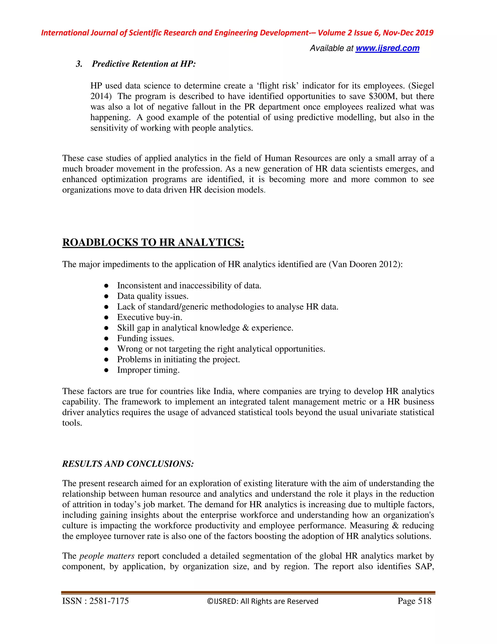 International Journal of Scientific Research and Engineering Development-– Volume 2 Issue 6, Nov-Dec 2019
Available at www.ijsred.com
ISSN : 2581-7175 ©IJSRED: All Rights are Reserved Page 518
3. Predictive Retention at HP:
HP used data science to determine create a ‘flight risk’ indicator for its employees. (Siegel
2014) The program is described to have identified opportunities to save $300M, but there
was also a lot of negative fallout in the PR department once employees realized what was
happening. A good example of the potential of using predictive modelling, but also in the
sensitivity of working with people analytics.
These case studies of applied analytics in the field of Human Resources are only a small array of a
much broader movement in the profession. As a new generation of HR data scientists emerges, and
enhanced optimization programs are identified, it is becoming more and more common to see
organizations move to data driven HR decision models.
ROADBLOCKS TO HR ANALYTICS:
The major impediments to the application of HR analytics identified are (Van Dooren 2012):
● Inconsistent and inaccessibility of data.
● Data quality issues.
● Lack of standard/generic methodologies to analyse HR data.
● Executive buy-in.
● Skill gap in analytical knowledge & experience.
● Funding issues.
● Wrong or not targeting the right analytical opportunities.
● Problems in initiating the project.
● Improper timing.
These factors are true for countries like India, where companies are trying to develop HR analytics
capability. The framework to implement an integrated talent management metric or a HR business
driver analytics requires the usage of advanced statistical tools beyond the usual univariate statistical
tools.
RESULTS AND CONCLUSIONS:
The present research aimed for an exploration of existing literature with the aim of understanding the
relationship between human resource and analytics and understand the role it plays in the reduction
of attrition in today’s job market. The demand for HR analytics is increasing due to multiple factors,
including gaining insights about the enterprise workforce and understanding how an organization's
culture is impacting the workforce productivity and employee performance. Measuring & reducing
the employee turnover rate is also one of the factors boosting the adoption of HR analytics solutions.
The people matters report concluded a detailed segmentation of the global HR analytics market by
component, by application, by organization size, and by region. The report also identifies SAP,
 