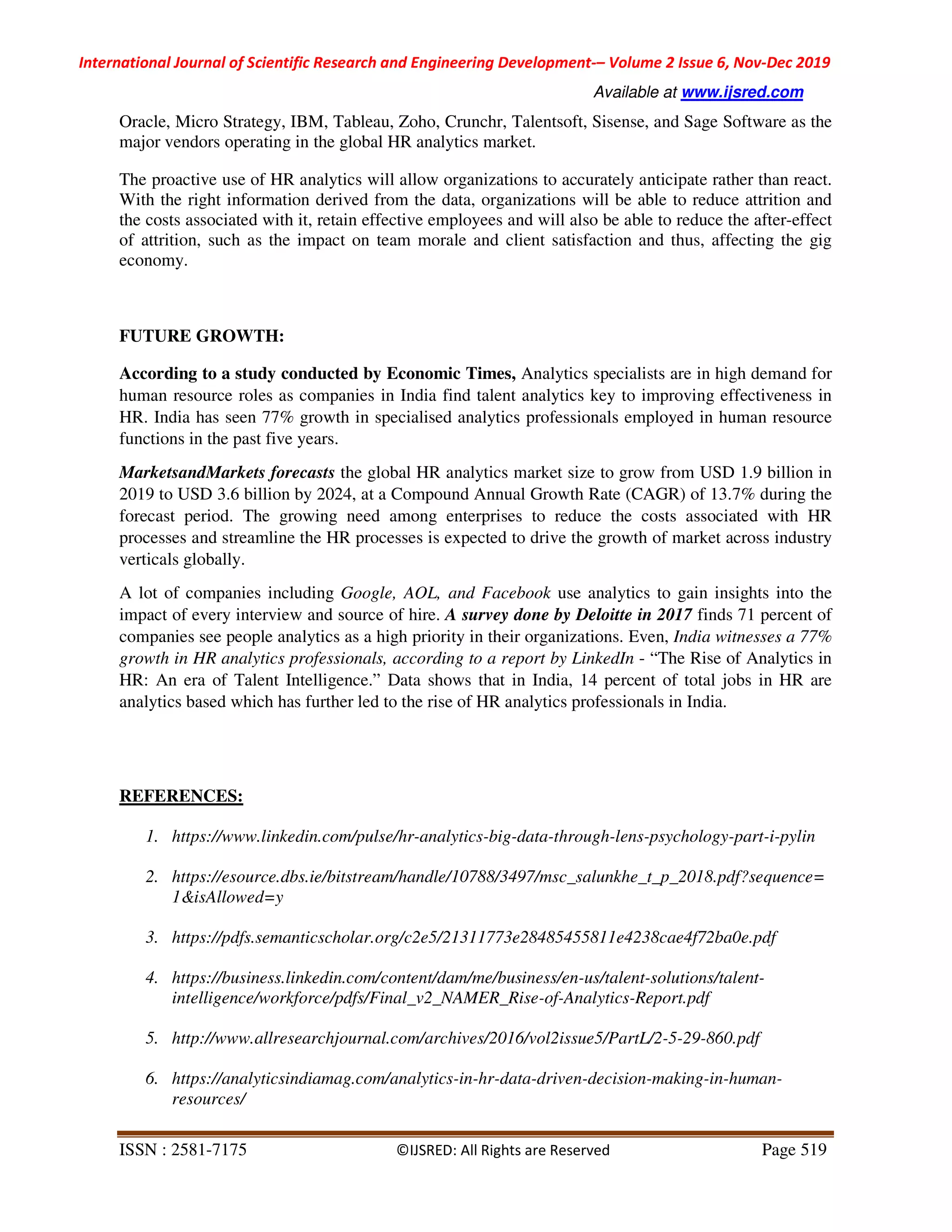 International Journal of Scientific Research and Engineering Development-– Volume 2 Issue 6, Nov-Dec 2019
Available at www.ijsred.com
ISSN : 2581-7175 ©IJSRED: All Rights are Reserved Page 519
Oracle, Micro Strategy, IBM, Tableau, Zoho, Crunchr, Talentsoft, Sisense, and Sage Software as the
major vendors operating in the global HR analytics market.
The proactive use of HR analytics will allow organizations to accurately anticipate rather than react.
With the right information derived from the data, organizations will be able to reduce attrition and
the costs associated with it, retain effective employees and will also be able to reduce the after-effect
of attrition, such as the impact on team morale and client satisfaction and thus, affecting the gig
economy.
FUTURE GROWTH:
According to a study conducted by Economic Times, Analytics specialists are in high demand for
human resource roles as companies in India find talent analytics key to improving effectiveness in
HR. India has seen 77% growth in specialised analytics professionals employed in human resource
functions in the past five years.
MarketsandMarkets forecasts the global HR analytics market size to grow from USD 1.9 billion in
2019 to USD 3.6 billion by 2024, at a Compound Annual Growth Rate (CAGR) of 13.7% during the
forecast period. The growing need among enterprises to reduce the costs associated with HR
processes and streamline the HR processes is expected to drive the growth of market across industry
verticals globally.
A lot of companies including Google, AOL, and Facebook use analytics to gain insights into the
impact of every interview and source of hire. A survey done by Deloitte in 2017 finds 71 percent of
companies see people analytics as a high priority in their organizations. Even, India witnesses a 77%
growth in HR analytics professionals, according to a report by LinkedIn - “The Rise of Analytics in
HR: An era of Talent Intelligence.” Data shows that in India, 14 percent of total jobs in HR are
analytics based which has further led to the rise of HR analytics professionals in India.
REFERENCES:
1. https://www.linkedin.com/pulse/hr-analytics-big-data-through-lens-psychology-part-i-pylin
2. https://esource.dbs.ie/bitstream/handle/10788/3497/msc_salunkhe_t_p_2018.pdf?sequence=
1&isAllowed=y
3. https://pdfs.semanticscholar.org/c2e5/21311773e28485455811e4238cae4f72ba0e.pdf
4. https://business.linkedin.com/content/dam/me/business/en-us/talent-solutions/talent-
intelligence/workforce/pdfs/Final_v2_NAMER_Rise-of-Analytics-Report.pdf
5. http://www.allresearchjournal.com/archives/2016/vol2issue5/PartL/2-5-29-860.pdf
6. https://analyticsindiamag.com/analytics-in-hr-data-driven-decision-making-in-human-
resources/
 
