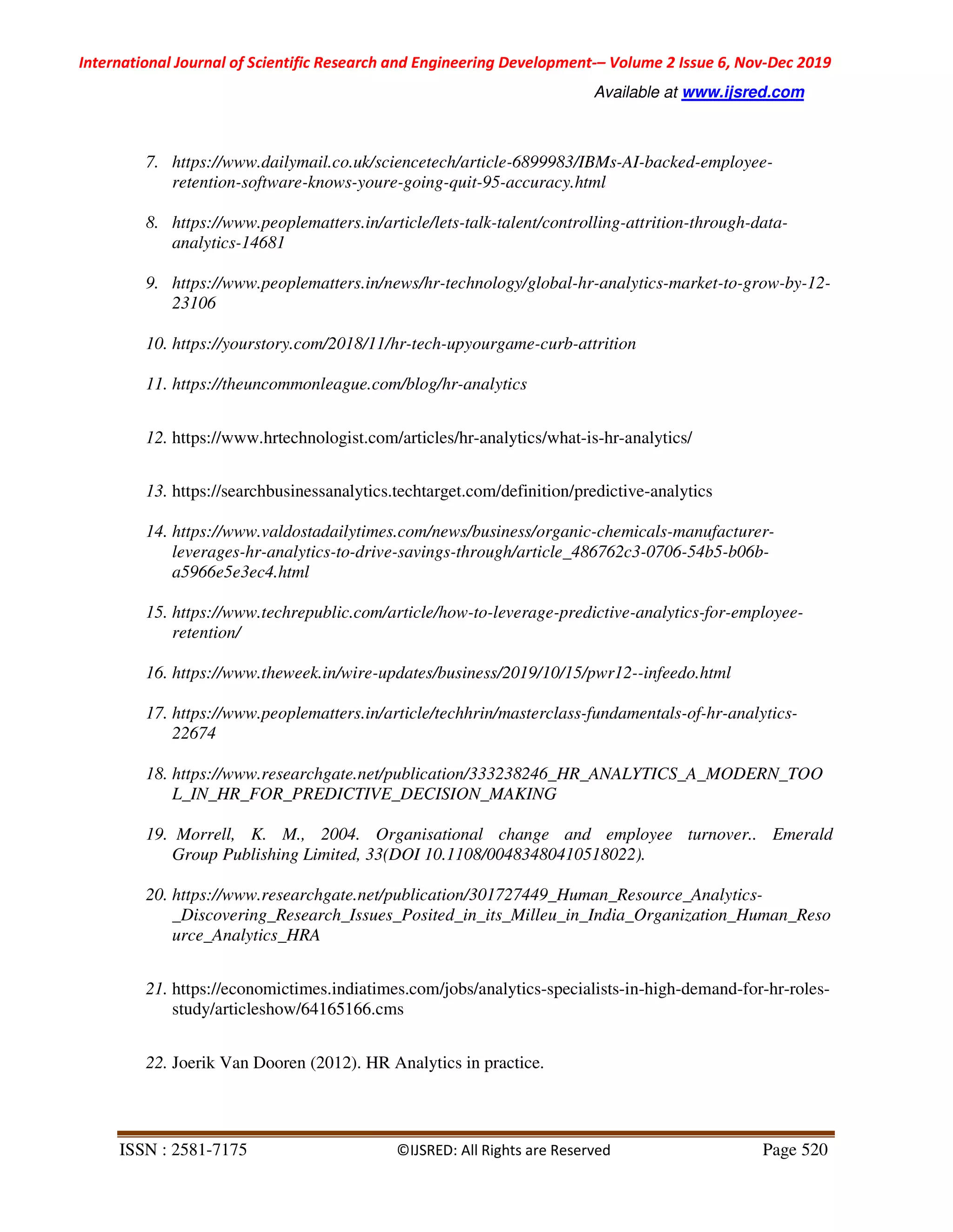 International Journal of Scientific Research and Engineering Development-– Volume 2 Issue 6, Nov-Dec 2019
Available at www.ijsred.com
ISSN : 2581-7175 ©IJSRED: All Rights are Reserved Page 520
7. https://www.dailymail.co.uk/sciencetech/article-6899983/IBMs-AI-backed-employee-
retention-software-knows-youre-going-quit-95-accuracy.html
8. https://www.peoplematters.in/article/lets-talk-talent/controlling-attrition-through-data-
analytics-14681
9. https://www.peoplematters.in/news/hr-technology/global-hr-analytics-market-to-grow-by-12-
23106
10. https://yourstory.com/2018/11/hr-tech-upyourgame-curb-attrition
11. https://theuncommonleague.com/blog/hr-analytics
12. https://www.hrtechnologist.com/articles/hr-analytics/what-is-hr-analytics/
13. https://searchbusinessanalytics.techtarget.com/definition/predictive-analytics
14. https://www.valdostadailytimes.com/news/business/organic-chemicals-manufacturer-
leverages-hr-analytics-to-drive-savings-through/article_486762c3-0706-54b5-b06b-
a5966e5e3ec4.html
15. https://www.techrepublic.com/article/how-to-leverage-predictive-analytics-for-employee-
retention/
16. https://www.theweek.in/wire-updates/business/2019/10/15/pwr12--infeedo.html
17. https://www.peoplematters.in/article/techhrin/masterclass-fundamentals-of-hr-analytics-
22674
18. https://www.researchgate.net/publication/333238246_HR_ANALYTICS_A_MODERN_TOO
L_IN_HR_FOR_PREDICTIVE_DECISION_MAKING
19. Morrell, K. M., 2004. Organisational change and employee turnover.. Emerald
Group Publishing Limited, 33(DOI 10.1108/00483480410518022).
20. https://www.researchgate.net/publication/301727449_Human_Resource_Analytics-
_Discovering_Research_Issues_Posited_in_its_Milleu_in_India_Organization_Human_Reso
urce_Analytics_HRA
21. https://economictimes.indiatimes.com/jobs/analytics-specialists-in-high-demand-for-hr-roles-
study/articleshow/64165166.cms
22. Joerik Van Dooren (2012). HR Analytics in practice.
 