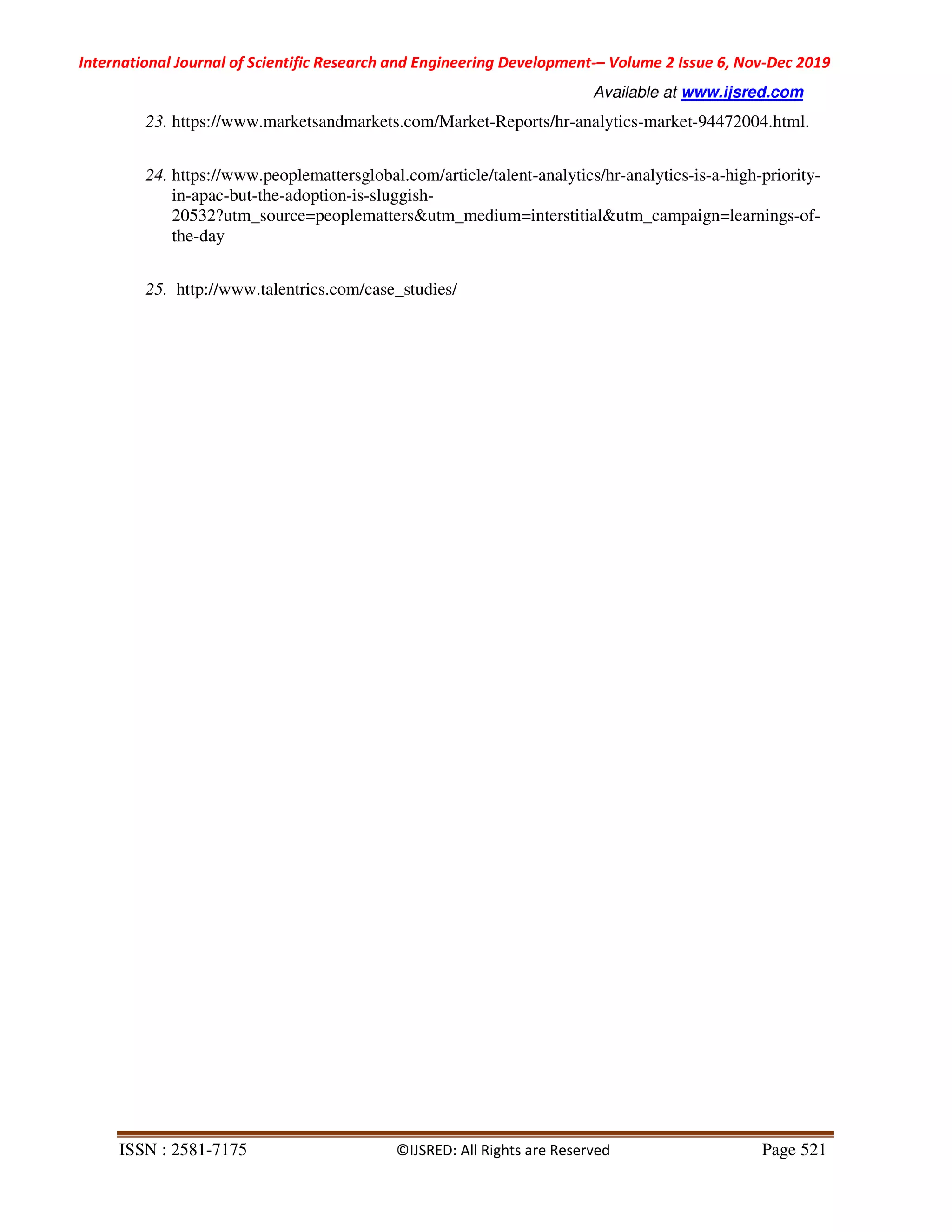 International Journal of Scientific Research and Engineering Development-– Volume 2 Issue 6, Nov-Dec 2019
Available at www.ijsred.com
ISSN : 2581-7175 ©IJSRED: All Rights are Reserved Page 521
23. https://www.marketsandmarkets.com/Market-Reports/hr-analytics-market-94472004.html.
24. https://www.peoplemattersglobal.com/article/talent-analytics/hr-analytics-is-a-high-priority-
in-apac-but-the-adoption-is-sluggish-
20532?utm_source=peoplematters&utm_medium=interstitial&utm_campaign=learnings-of-
the-day
25. http://www.talentrics.com/case_studies/
 