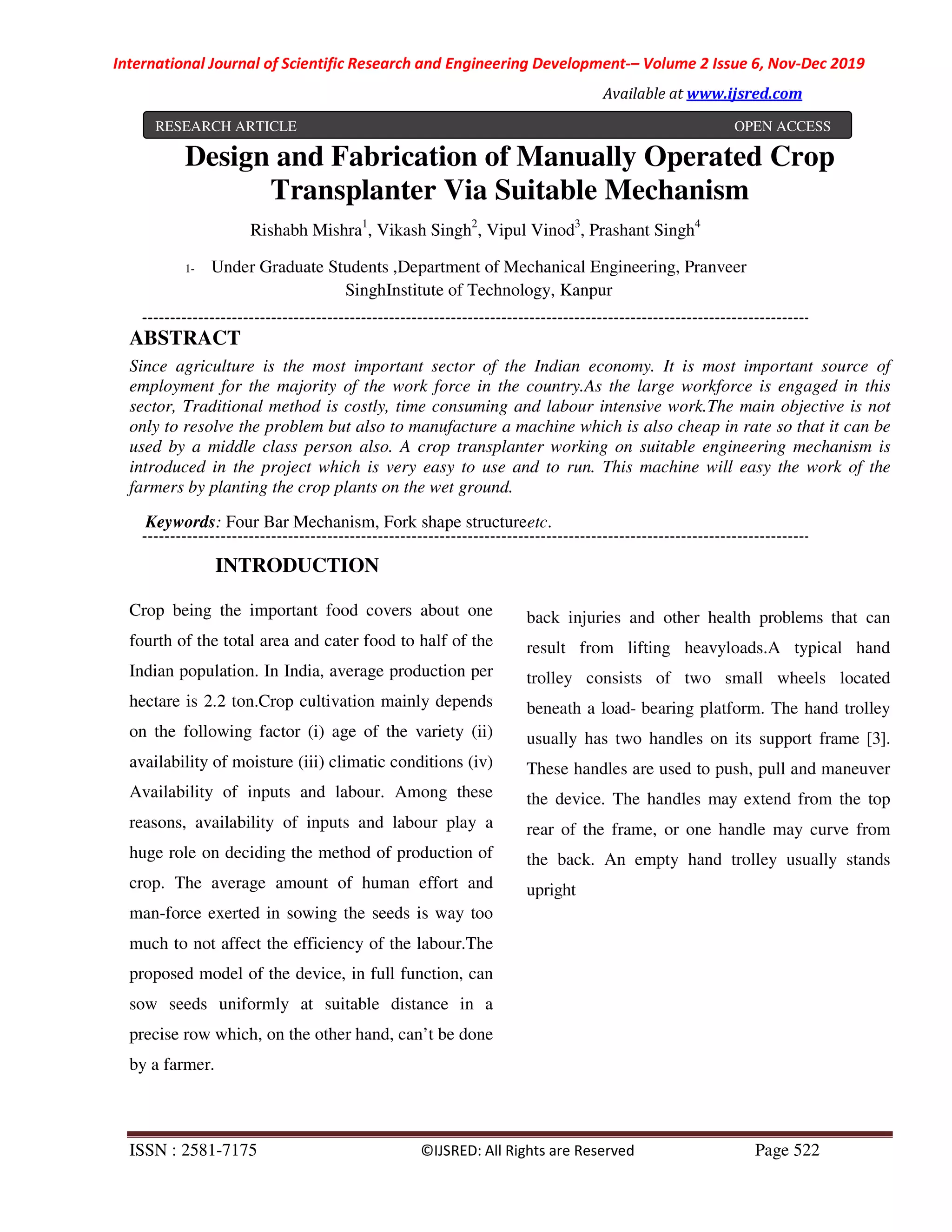 International Journal of Scientific Research and Engineering Development-– Volume 2 Issue 6, Nov-Dec 2019
Available at www.ijsred.com
ISSN : 2581-7175 ©IJSRED: All Rights are Reserved Page 522
Design and Fabrication of Manually Operated Crop
Transplanter Via Suitable Mechanism
Rishabh Mishra1
, Vikash Singh2
, Vipul Vinod3
, Prashant Singh4
1- Under Graduate Students ,Department of Mechanical Engineering, Pranveer
SinghInstitute of Technology, Kanpur
ABSTRACT
Since agriculture is the most important sector of the Indian economy. It is most important source of
employment for the majority of the work force in the country.As the large workforce is engaged in this
sector, Traditional method is costly, time consuming and labour intensive work.The main objective is not
only to resolve the problem but also to manufacture a machine which is also cheap in rate so that it can be
used by a middle class person also. A crop transplanter working on suitable engineering mechanism is
introduced in the project which is very easy to use and to run. This machine will easy the work of the
farmers by planting the crop plants on the wet ground.
Keywords: Four Bar Mechanism, Fork shape structureetc.
INTRODUCTION
Crop being the important food covers about one
fourth of the total area and cater food to half of the
Indian population. In India, average production per
hectare is 2.2 ton.Crop cultivation mainly depends
on the following factor (i) age of the variety (ii)
availability of moisture (iii) climatic conditions (iv)
Availability of inputs and labour. Among these
reasons, availability of inputs and labour play a
huge role on deciding the method of production of
crop. The average amount of human effort and
man-force exerted in sowing the seeds is way too
much to not affect the efficiency of the labour.The
proposed model of the device, in full function, can
sow seeds uniformly at suitable distance in a
precise row which, on the other hand, can’t be done
by a farmer.
back injuries and other health problems that can
result from lifting heavyloads.A typical hand
trolley consists of two small wheels located
beneath a load- bearing platform. The hand trolley
usually has two handles on its support frame [3].
These handles are used to push, pull and maneuver
the device. The handles may extend from the top
rear of the frame, or one handle may curve from
the back. An empty hand trolley usually stands
upright
RESEARCH ARTICLE OPEN ACCESS
 