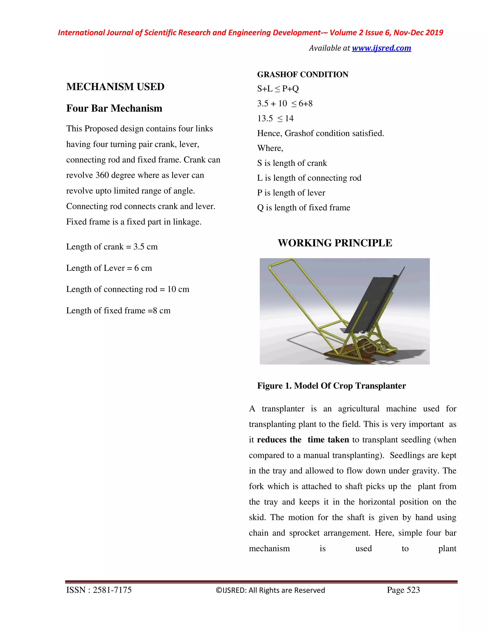 International Journal of Scientific Research and Engineering Development-– Volume 2 Issue 6, Nov-Dec 2019
Available at www.ijsred.com
ISSN : 2581-7175 ©IJSRED: All Rights are Reserved Page 523
MECHANISM USED
Four Bar Mechanism
This Proposed design contains four links
having four turning pair crank, lever,
connecting rod and fixed frame. Crank can
revolve 360 degree where as lever can
revolve upto limited range of angle.
Connecting rod connects crank and lever.
Fixed frame is a fixed part in linkage.
Length of crank = 3.5 cm
Length of Lever = 6 cm
Length of connecting rod = 10 cm
Length of fixed frame =8 cm
GRASHOF CONDITION
S+L ≤ P+Q
3.5 + 10 ≤ 6+8
13.5 ≤ 14
Hence, Grashof condition satisfied.
Where,
S is length of crank
L is length of connecting rod
P is length of lever
Q is length of fixed frame
WORKING PRINCIPLE
Figure 1. Model Of Crop Transplanter
A transplanter is an agricultural machine used for
transplanting plant to the field. This is very important as
it reduces the time taken to transplant seedling (when
compared to a manual transplanting). Seedlings are kept
in the tray and allowed to flow down under gravity. The
fork which is attached to shaft picks up the plant from
the tray and keeps it in the horizontal position on the
skid. The motion for the shaft is given by hand using
chain and sprocket arrangement. Here, simple four bar
mechanism is used to plant
 