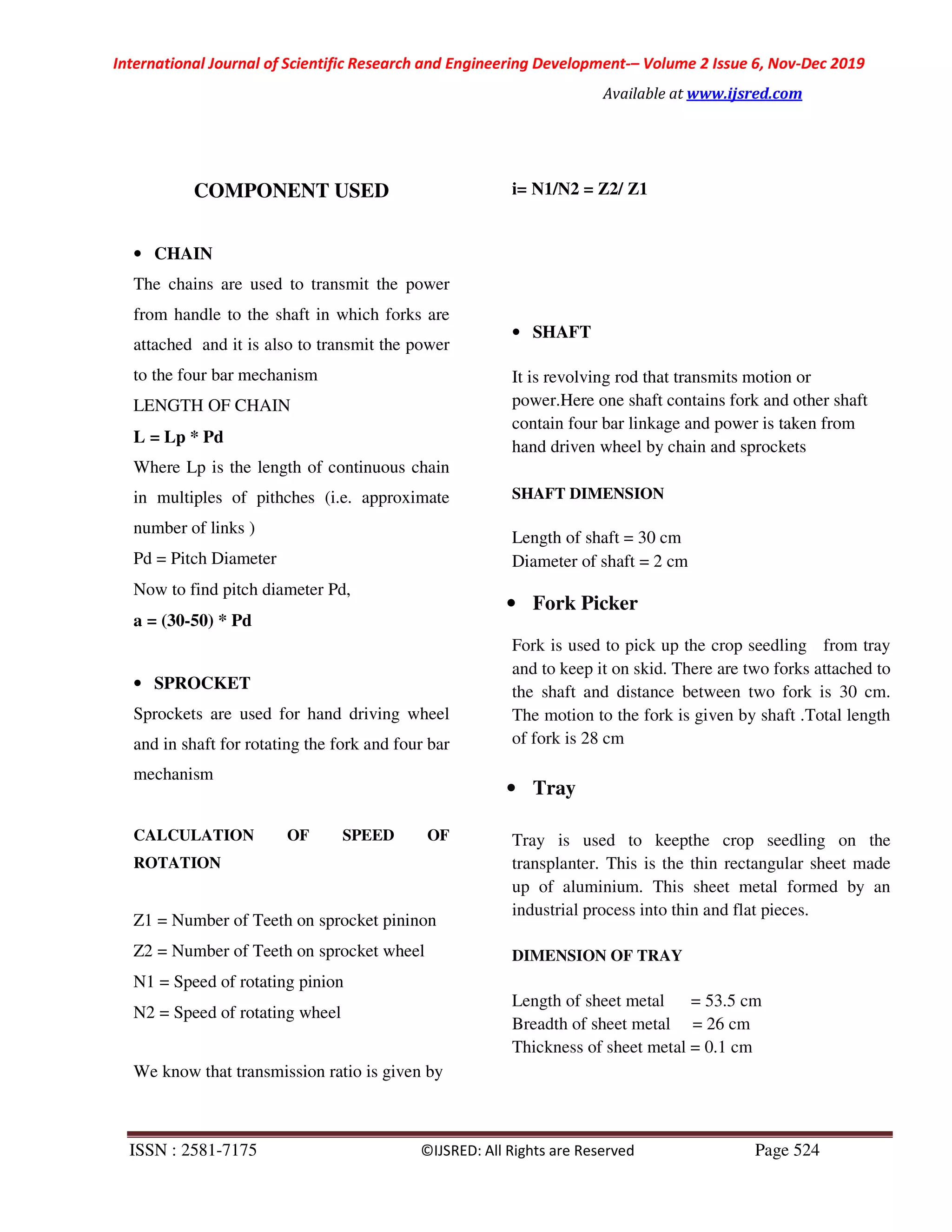 International Journal of Scientific Research and Engineering Development-– Volume 2 Issue 6, Nov-Dec 2019
Available at www.ijsred.com
ISSN : 2581-7175 ©IJSRED: All Rights are Reserved Page 524
COMPONENT USED
• CHAIN
The chains are used to transmit the power
from handle to the shaft in which forks are
attached and it is also to transmit the power
to the four bar mechanism
LENGTH OF CHAIN
L = Lp * Pd
Where Lp is the length of continuous chain
in multiples of pithches (i.e. approximate
number of links )
Pd = Pitch Diameter
Now to find pitch diameter Pd,
a = (30-50) * Pd
• SPROCKET
Sprockets are used for hand driving wheel
and in shaft for rotating the fork and four bar
mechanism
CALCULATION OF SPEED OF
ROTATION
Z1 = Number of Teeth on sprocket pininon
Z2 = Number of Teeth on sprocket wheel
N1 = Speed of rotating pinion
N2 = Speed of rotating wheel
We know that transmission ratio is given by
i= N1/N2 = Z2/ Z1
• SHAFT
It is revolving rod that transmits motion or
power.Here one shaft contains fork and other shaft
contain four bar linkage and power is taken from
hand driven wheel by chain and sprockets
SHAFT DIMENSION
Length of shaft = 30 cm
Diameter of shaft = 2 cm
• Fork Picker
Fork is used to pick up the crop seedling from tray
and to keep it on skid. There are two forks attached to
the shaft and distance between two fork is 30 cm.
The motion to the fork is given by shaft .Total length
of fork is 28 cm
• Tray
Tray is used to keepthe crop seedling on the
transplanter. This is the thin rectangular sheet made
up of aluminium. This sheet metal formed by an
industrial process into thin and flat pieces.
DIMENSION OF TRAY
Length of sheet metal = 53.5 cm
Breadth of sheet metal = 26 cm
Thickness of sheet metal = 0.1 cm
 
