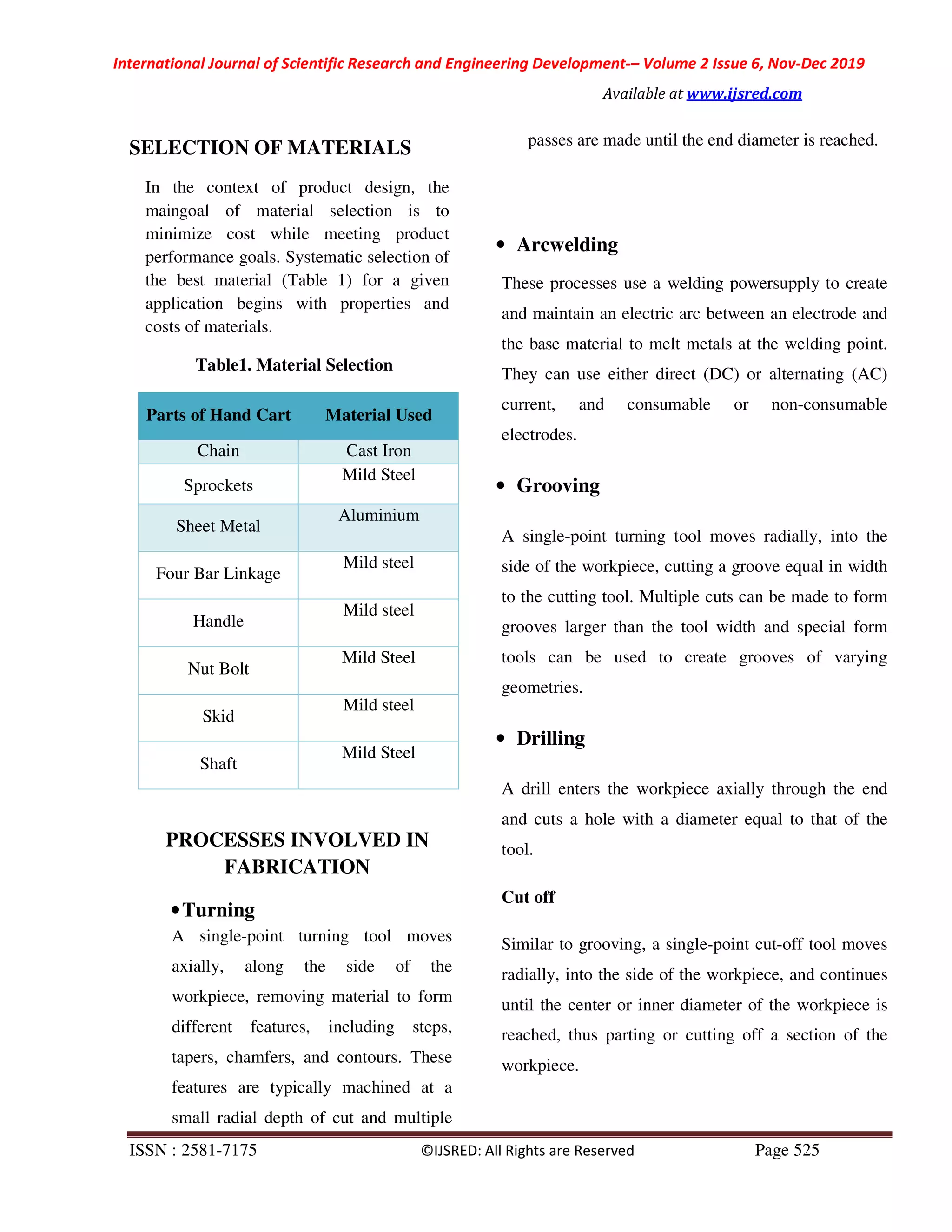 International Journal of Scientific Research and Engineering Development-– Volume 2 Issue 6, Nov-Dec 2019
Available at www.ijsred.com
ISSN : 2581-7175 ©IJSRED: All Rights are Reserved Page 525
SELECTION OF MATERIALS
In the context of product design, the
maingoal of material selection is to
minimize cost while meeting product
performance goals. Systematic selection of
the best material (Table 1) for a given
application begins with properties and
costs of materials.
Table1. Material Selection
Parts of Hand Cart Material Used
Chain Cast Iron
Sprockets
Mild Steel
Sheet Metal
Aluminium
Four Bar Linkage
Mild steel
Handle
Mild steel
Nut Bolt
Mild Steel
Skid
Mild steel
Shaft
Mild Steel
PROCESSES INVOLVED IN
FABRICATION
•Turning
A single-point turning tool moves
axially, along the side of the
workpiece, removing material to form
different features, including steps,
tapers, chamfers, and contours. These
features are typically machined at a
small radial depth of cut and multiple
passes are made until the end diameter is reached.
• Arcwelding
These processes use a welding powersupply to create
and maintain an electric arc between an electrode and
the base material to melt metals at the welding point.
They can use either direct (DC) or alternating (AC)
current, and consumable or non-consumable
electrodes.
• Grooving
A single-point turning tool moves radially, into the
side of the workpiece, cutting a groove equal in width
to the cutting tool. Multiple cuts can be made to form
grooves larger than the tool width and special form
tools can be used to create grooves of varying
geometries.
• Drilling
A drill enters the workpiece axially through the end
and cuts a hole with a diameter equal to that of the
tool.
Cut off
Similar to grooving, a single-point cut-off tool moves
radially, into the side of the workpiece, and continues
until the center or inner diameter of the workpiece is
reached, thus parting or cutting off a section of the
workpiece.
 