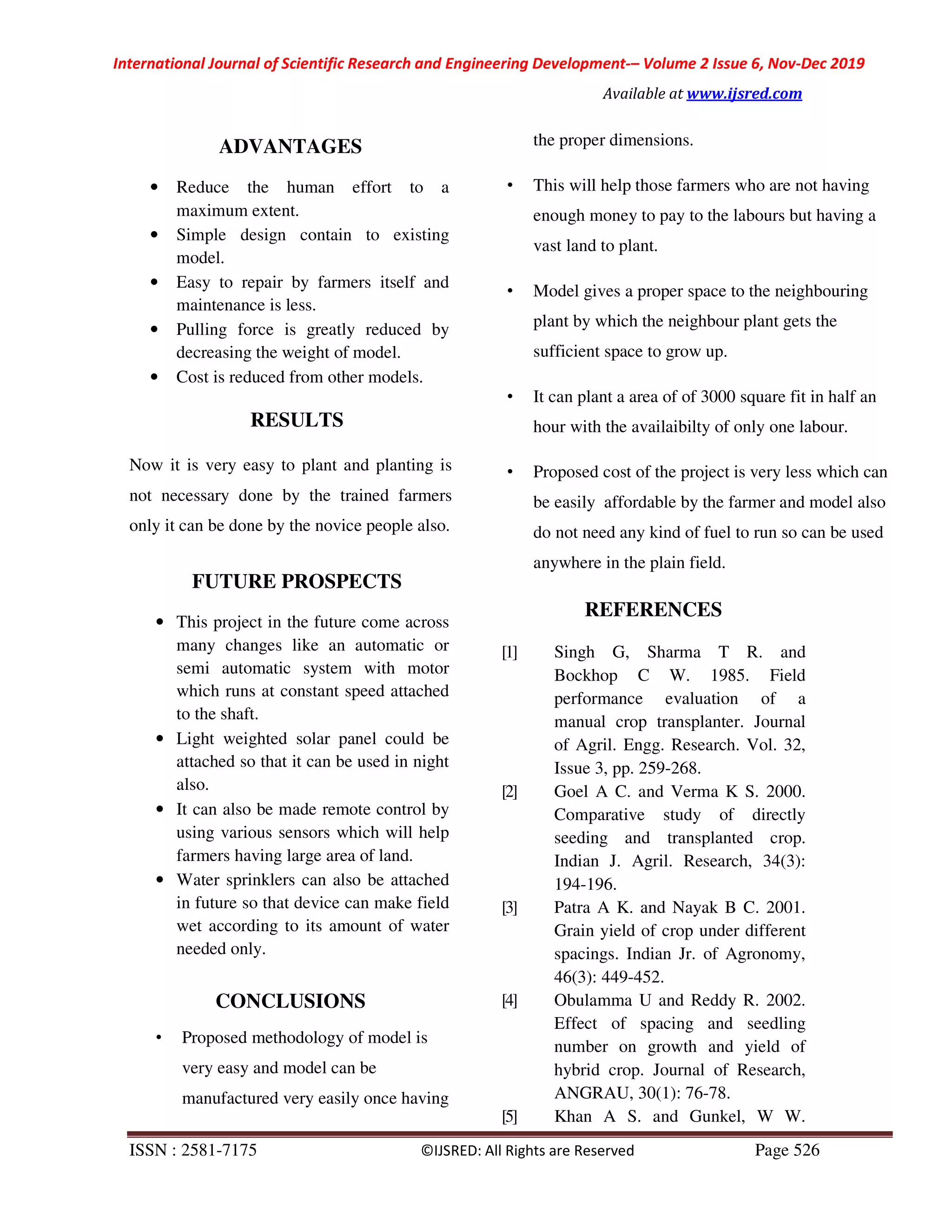 International Journal of Scientific Research and Engineering Development-– Volume 2 Issue 6, Nov-Dec 2019
Available at www.ijsred.com
ISSN : 2581-7175 ©IJSRED: All Rights are Reserved Page 526
ADVANTAGES
• Reduce the human effort to a
maximum extent.
• Simple design contain to existing
model.
• Easy to repair by farmers itself and
maintenance is less.
• Pulling force is greatly reduced by
decreasing the weight of model.
• Cost is reduced from other models.
RESULTS
Now it is very easy to plant and planting is
not necessary done by the trained farmers
only it can be done by the novice people also.
FUTURE PROSPECTS
• This project in the future come across
many changes like an automatic or
semi automatic system with motor
which runs at constant speed attached
to the shaft.
• Light weighted solar panel could be
attached so that it can be used in night
also.
• It can also be made remote control by
using various sensors which will help
farmers having large area of land.
• Water sprinklers can also be attached
in future so that device can make field
wet according to its amount of water
needed only.
CONCLUSIONS
• Proposed methodology of model is
very easy and model can be
manufactured very easily once having
the proper dimensions.
• This will help those farmers who are not having
enough money to pay to the labours but having a
vast land to plant.
• Model gives a proper space to the neighbouring
plant by which the neighbour plant gets the
sufficient space to grow up.
• It can plant a area of of 3000 square fit in half an
hour with the availaibilty of only one labour.
• Proposed cost of the project is very less which can
be easily affordable by the farmer and model also
do not need any kind of fuel to run so can be used
anywhere in the plain field.
REFERENCES
[1] Singh G, Sharma T R. and
Bockhop C W. 1985. Field
performance evaluation of a
manual crop transplanter. Journal
of Agril. Engg. Research. Vol. 32,
Issue 3, pp. 259-268.
[2] Goel A C. and Verma K S. 2000.
Comparative study of directly
seeding and transplanted crop.
Indian J. Agril. Research, 34(3):
194-196.
[3] Patra A K. and Nayak B C. 2001.
Grain yield of crop under different
spacings. Indian Jr. of Agronomy,
46(3): 449-452.
[4] Obulamma U and Reddy R. 2002.
Effect of spacing and seedling
number on growth and yield of
hybrid crop. Journal of Research,
ANGRAU, 30(1): 76-78.
[5] Khan A S. and Gunkel, W W.
 