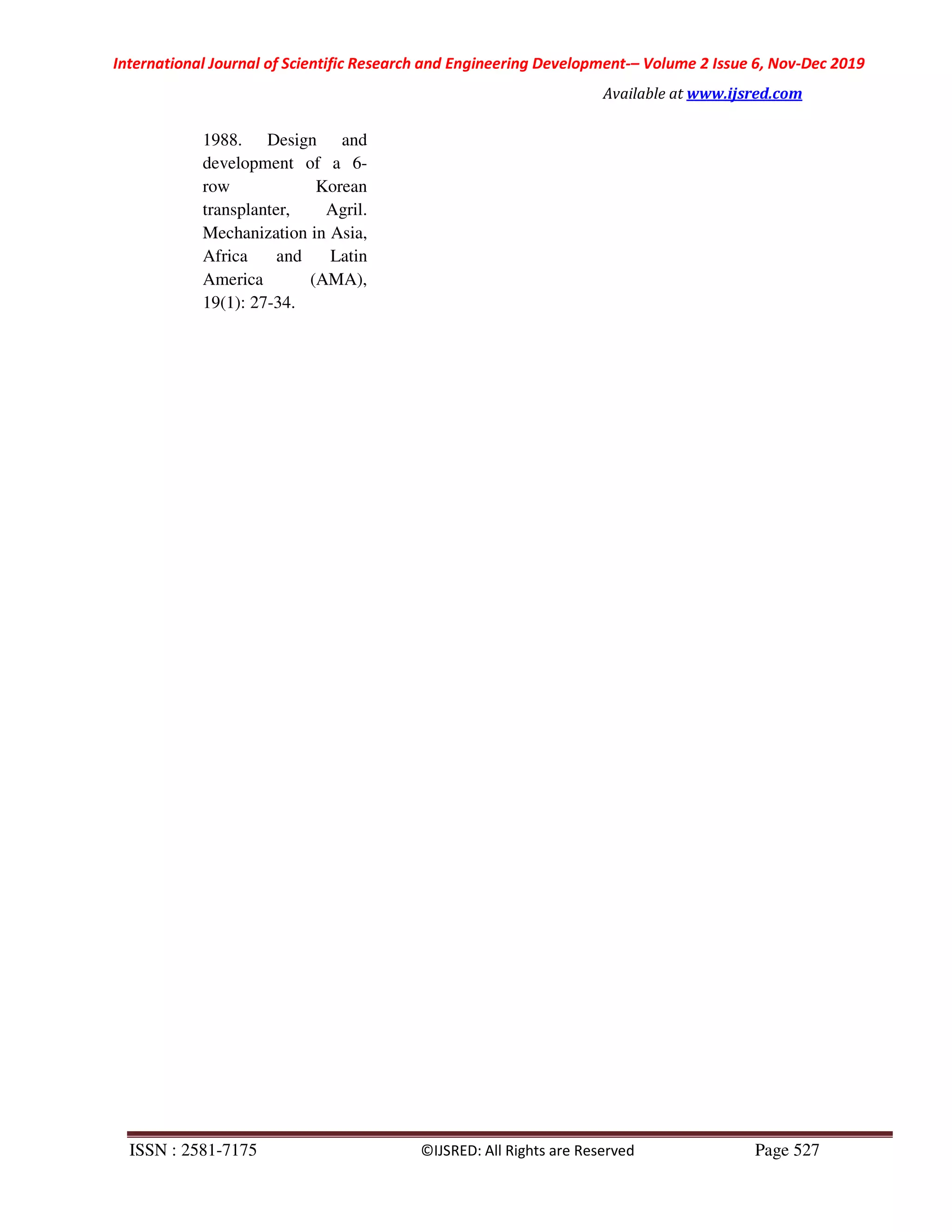 International Journal of Scientific Research and Engineering Development-– Volume 2 Issue 6, Nov-Dec 2019
Available at www.ijsred.com
ISSN : 2581-7175 ©IJSRED: All Rights are Reserved Page 527
1988. Design and
development of a 6-
row Korean
transplanter, Agril.
Mechanization in Asia,
Africa and Latin
America (AMA),
19(1): 27-34.
 