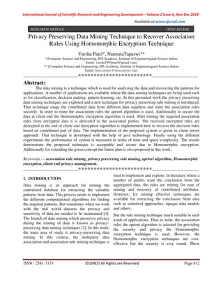 International Journal of Scientific Research and Engineering Development-– Volume 2 Issue 6, Nov-Dec 2019
Available at www.ijsred.com
ISSN : 2581-7175 ©IJSRED:All Rights are Reserved Page 612
Privacy Preserving Data Mining Technique to Recover Association
Rules Using Homomorphic Encryption Technique
Varsha Patel*, NamrataTapaswi**
*(Computer Science and Engineering, IPS Academy, Institute of Engineeringand Science Indore
Email: varsha1993patel@gmail.com)
** (Computer Science and Engineering, IPS Academy, Institute of Engineeringand Science Indore
Email: hod.compsc@ipsacademy.org)
----------------------------------------************************----------------------------------
Abstract:
The data mining is a technique which is used for analysing the data and recovering the patterns for
applications. A number of applications are available where the data mining techniques are being used such
as for classification, decision making, pattern learning, etc. In this presented work the privacy preserving
data mining techniques are explored and a new technique for privacy preserving rule mining is introduced.
That technique usage the contributed data from different data suppliers and mine the association rules
securely. In order to mine the association rules the apriori algorithm is used. Additionally to secure the
data at client end the Homomorphic encryption algorithm is used. After mining the required association
rules from encrypted data it is delivered to the associated parties. The received encrypted rules are
decrypted at the end of client and decryption algorithm is implemented here to recover the decision rules
based on contributed part of data. The implementation of the proposed system is given in client server
approach. That technique is developed with the help of java technology. Finally using the different
experiments the performance of system is measured in terms of time and space complexity. The results
demonstrate the proposed technique is acceptable and secure due to Homomorphic encryption.
Additionally for extending the given concept the future plan is also proposed in this work.
Keywords — association rule mining, privacy preserving rule mining, apriori algorithm, Homomorphic
encryption, client end privacy management.
----------------------------------------************************----------------------------------
I. INTRODUCTION
Data mining is an approach for mining the
centralized database for extracting the valuable
patterns from data. This process needs to implement
the different computational algorithms for finding
the required patterns. But sometimes when we work
with the real world datasets the privacy and
sensitivity of data are needed to be maintained [1].
The branch of data mining which preserves privacy
during the mining of data is known as privacy-
preserving data mining techniques [2]. In this work,
the main area of study is privacy-preserving data
mining. In this context, the multiparty data
association and association rule mining technique is
tried to implement and explore. In literature where a
number of parties want the conclusion from the
aggregated data, the rules are mining for ease of
mining and recovery of contributed attributes.
However, for mining effective techniques are
available for extracting the conclusion from data
such as statistical approaches, opaque data models
and others.
But the rule mining technique much suitable in such
kinds of applications. Thus to mine, the association
rules the apriori algorithm is selected for providing
the security and privacy the Homomorphic
encryption technique is used. However, the
Homomorphic encryption techniques are cost-
effective but the security is very sound. These
RESEARCH ARTICLE OPEN ACCESS
 