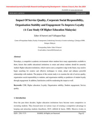 International Journal of Scientific Research and Engineering Development-– Volume 2 Issue 6, Nov- Dec 2019
Available at www.ijsred.com
ISSN : 2581-7175 ©IJSRED: All Rights are Reserved Page 62
Impact Of Service Quality, Corporate Social Responsibility,
Organisation Stability and Engagement To Improve Loyalty
(A Case Study Of Higher Education Malaysia)
Zaher Al barrawi and Valliappan Raju
Center of Postgraduate Studies, Faculty of management, Limkokwing University of creative technology, Cyberjaya 63000,
Selangor, Malaysia
Corresponding Author: Zaher Al barrawi
E-mail address: barrawi86@hotmail.com
Abstract
Nowadays, a competitive academic environment where students have many opportunities available to
them, factors that enable educational institutions to retain and attract students should be earnestly
studied. Higher education institutions, which want to earn a competitive edge in the future, may need to
begin searching for creative and effective techniques to retain, attract and enhance powerful
relationships with students. The purpose of the current study is to examine the role of service quality,
organisation social responsibility to students, and organisation stability as predictors of student loyalty
through engagement. In addition, Satisfaction could be moderating the impact as well.
Keywords: CSR; Higher education; Loyalty; Organization stability; Student engagement; Service
quality.
1. Introduction
Over the past three decades, higher education institutions have become more competitive in
recruiting students. They focused more on various ways of creating a competitive advantage in
keeping and attracting students (hazelkorn, 2015; oldfield & baron, 2000). Massive rivalry in
RESEARCH ARTICLE OPEN ACCESS
 