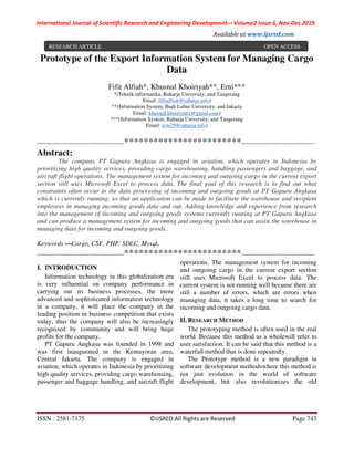 International Journal of Scientific Research and Engineering Development-– Volume2 Issue 6, Nov-Dec 2019
Available at www.ijsred.com
ISSN : 2581-7175 ©IJSRED:All Rights are Reserved Page 743
Prototype of the Export Information System for Managing Cargo
Data
Fifit Alfiah*, Khusnul Khoiriyah**, Erni***
*(Teknik informatika, Raharja University, and Tangerang
Email: fifitalfiah@raharja.info)
**(Information System, Budi Luhur University, and Jakarta
Email: khusnul.khoiriyah1@gmail.com)
***(Information System, Raharja University, and Tangerang
Email: erni29@raharja.info)
----------------------------------------************************----------------------------------
Abstract:
The company PT Gapura Angkasa is engaged in aviation, which operates in Indonesia by
prioritizing high quality services, providing cargo warehousing, handling passengers and baggage, and
aircraft flight operations. The management system for incoming and outgoing cargo in the current export
section still uses Microsoft Excel to process data. The final goal of this research is to find out what
constraints often occur in the data processing of incoming and outgoing goods at PT Gapura Angkasa
which is currently running, so that an application can be made to facilitate the warehouse and recipient
employees in managing incoming goods data and out. Adding knowledge and experience from research
into the management of incoming and outgoing goods systems currently running at PT Gapura Angkasa
and can produce a management system for incoming and outgoing goods that can assist the warehouse in
managing data for incoming and outgoing goods..
Keywords —Cargo, CSF, PHP, SDLC, Mysql.
----------------------------------------************************----------------------------------
I. INTRODUCTION
Information technology in this globalization era
is very influential on company performance in
carrying out its business processes, the more
advanced and sophisticated information technology
in a company, it will place the company in the
leading position in business competition that exists
today, thus the company will also be increasingly
recognized by community and will bring huge
profits for the company.
PT Gapura Angkasa was founded in 1998 and
was first inaugurated in the Kemayoran area,
Central Jakarta. The company is engaged in
aviation, which operates in Indonesia by prioritizing
high quality services, providing cargo warehousing,
passenger and baggage handling, and aircraft flight
operations. The management system for incoming
and outgoing cargo in the current export section
still uses Microsoft Excel to process data. The
current system is not running well because there are
still a number of errors, which are errors when
managing data, it takes a long time to search for
incoming and outgoing cargo data.
II. RESEARCH METHOD
The prototyping method is often used in the real
world. Because this method as a wholewill refer to
user satisfaction. It can be said that this method is a
waterfall method that is done repeatedly.
The Prototype method is a new paradigm in
software development methodswhere this method is
not just evolution in the world of software
development, but also revolutionizes the old
RESEARCH ARTICLE OPEN ACCESS
 