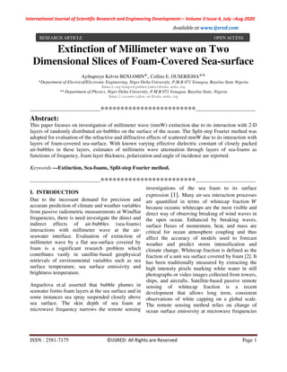 International Journal of Scientific Research and Engineering Development-– Volume 3 Issue 4, July –Aug 2020
Available at www.ijsred.com
ISSN : 2581-7175 ©IJSRED: All Rights are Reserved Page 1
Extinction of Millimeter wave on Two
Dimensional Slices of Foam-Covered Sea-surface
Ayibapreye Kelvin BENJAMIN*, Collins E. OUSERIGHA**
*Department of Electrical/Electronic Engineering, Niger Delta University, P.M.B 071 Yenagoa, Bayelsa State Nigeria
Email:ayibapreyebenjamin@ndu.edu.ng
** Department of Physics, Niger Delta University, P.M.B 071 Yenagoa, Bayelsa State, Nigeria
Email:ouserigha.ec@ndu.edu.ng
----------------------------------------************************----------------------------------
Abstract:
This paper focuses on investigation of millimeter wave (mmW) extinction due to its interaction with 2-D
layers of randomly distributed air-bubbles on the surface of the ocean. The Split-step Fourier method was
adopted for evaluation of the refractive and diffractive effects of scattered mmW due to its interaction with
layers of foam-covered sea-surface. With known varying effective dielectric constant of closely packed
air-bubbles in these layers, estimates of millimetre wave attenuation through layers of sea-foams as
functions of frequency, foam layer thickness, polarization and angle of incidence are reported.
Keywords —Extinction, Sea-foams, Split-step Fourier method.
----------------------------------------************************----------------------------------
I. INTRODUCTION
Due to the incessant demand for precision and
accurate prediction of climate and weather variables
from passive radiometric measurements at WindSat
frequencies, there is need investigate the direct and
indirect effects of air-bubbles (sea-foams)
interactions with millimeter wave at the air-
seawater interface. Evaluation of extinction of
millimeter wave by a flat sea-surface covered by
foam is a significant research problem which
contributes vastly in satellite-based geophysical
retrievals of environmental variables such as sea
surface temperature, sea surface emissivity and
brightness temperature.
Anguelova et.al asserted that bubble plumes in
seawater forms foam layers at the sea surface and in
some instances sea spray suspended closely above
sea surface. The skin depth of sea foam at
microwave frequency narrows the remote sensing
investigations of the sea foam to its surface
expression [1]. Many air-sea interaction processes
are quantified in terms of whitecap fraction
because oceanic whitecaps are the most visible and
direct way of observing breaking of wind waves in
the open ocean. Enhanced by breaking waves,
surface fluxes of momentum, heat, and mass are
critical for ocean atmosphere coupling and thus
affect the accuracy of models used to forecast
weather and predict storm intensification and
climate change. Whitecap fraction is defined as the
fraction of a unit sea surface covered by foam [2]. It
has been traditionally measured by extracting the
high intensity pixels marking white water in still
photographs or video images collected from towers,
ships, and aircrafts. Satellite-based passive remote
sensing of whitecap fraction is a recent
development that allows long term, consistent
observations of white capping on a global scale.
The remote sensing method relies on change of
ocean surface emissivity at microwave frequencies
RESEARCH ARTICLE OPEN ACCESS
 