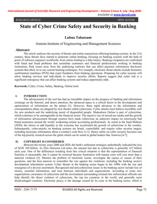 International Journal of Scientific Research and Engineering Development-– Volume 3 Issue 4, July –Aug 2020
Available at www.ijsred.com
ISSN : 2581-7175 ©IJSRED:All Rights are Reserved Page 72
State of Cyber Crime Safety and Security in Banking
Lubna Tabassum
Amruta Institute of Engineering and Management Sciences
Abstract:
The article analyzes the security of threats and online transactions affecting banking systems. In the 21st
century, these threats have started to penetrate online banking, focusing on banking systems with the help of
pools of software engineers worldwide, from online lending to a fake lottery. Banking companies are confronted
with fraud and fraud problems that assimilate customers and financial professionals working in banking
institutions. Risk issues arise from the underlying malware that can affect payment information disclosure
systems that allow us to use current hacking techniques. For example, electronic threat checks include biometric
confirmation machines (PVN) that expel fraudsters from banking operations. Preparing for cyber security will
allow banking services and individuals to improve security efforts. Reports suggest that cyber risk is a
significant emergency that can affect banking systems and reduce opportunity odds.
Keywords: Cyber, Crime, Safety, Banking, Online tools
I. INTRODUCTION:
The advancement of the tool has had an incredible impact on the progress of banking and information
exchange on the Internet, and draws attention, the advanced space is a critical factor in the development and
optimization of information on the planet [1]. However, these rapid advances in the information and
correspondence phase are plagued by new threats called cybercrime. Cyber attacks must behave incredibly well
for new products and the underlying moral of disgruntled people. Shakedown Online is part of cybercrime,
which continues to be unimaginable in the financial sector. The massive rise of mixed-use media and the growth
of information advancement through systems have made cybercrime an unknown impact on notoriously bad
brand awareness around the world, weakening remote accounting professionals. As noted in the Saad Mubeen
(2020), the choice to add liquidity to the economy has accelerated the growth of cybercrime in the country.
Subsequently, cyber-attacks on banking systems are brutal, controllable, and require cyber security targets,
including necessary information about a country's cash flow [1-3]. Hence safety on cyber security becomes one
of the top priority research across the globe which can be noted in global leaders like America [4-7].
II. COPYRIGHT IS CONSIDERED
Between the twenty years 2000 and 2020, the bank's settlement strategies undoubtedly indicated the loss
of NGN 160 billion. As New Horizons Ltd notes, the amount lost due to cybercrime is generally 413 billion
each year. One of the differences resulting from this critical situation is that the representation of financial
fractions is measurable, but it cannot be resolved because frustration with human costs will cost more than a
material violation [5]. Monitor the problem of electronic scams; investigate the causes or causes of their
questions, and the best answers to remember the war against the violations, including the banking sector's
development information system. Cyber threats in the banking sector began in the 1990s with the rise and
resurgence of a diverse assortment. Recognized and anti-cybercrime issues in the banking sector include loss of
money, essential information, and trust between individuals and organizations. According to some new
organizations, awareness of cybercrime and the environment surrounding criminal law enforcement officials can
help identify the direct violation of cybercrime, the top ten countries in the world, and generally most
disadvantaged countries. Electronic piracy is the damage caused by its costs in the banking sector, which is
RESEARCH ARTICLE OPEN ACCESS
 