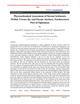 International Journal of Scientific Research and Engineering Development-– Volume 3 Issue 4, July –Aug
2020
Available at www.ijsred.com
ISSN : 2581-7175 ©IJSRED:All Rights are Reserved Page 86
Physicochemical Assessment of Stream Sediments
Within Tewure Iju And Elesun Aiyetoro, Northwestern
Part of Ogbomoso
by
Smart M.O*, Adesida O.A*, Fawole O.A**, Isola J.O*, Okumodi B.O**
*Federal College of Forestry, P.M.B 5087, Jericho, Ibadan
**Forestry Research Institute of Nigeria, P.M.B 5054, Jericho, Ibadan
Corresponding e-mail: tusmart14@gmail.com
Abstract
Assessment of physicochemical properties of stream sediments of River Ayimoro within the
quadrant 080
19`24``N, 080
21`06``N to 004 02`40``E 0040
04`46``E, Northwest of Ogbomoso was
carried out to provide baseline information for mineral exploration purpose. Composited sediment
samples were collected for each location and analyzed for physicochemical parameters (i.e. pH,
Organic Carbon (OC) and Organic Matter (OM); Electrical Conductivity (EC) and Particle Size
Distribution (PSD) in EMS laboratory using standard methods and also for elemental composition
at the Activation laboratory using the method of Inductive Couple Plasma-Mass Spectrometry
(ICP-MS).The results obtained indicated a pH of 9.4 and 8.8 for sediments of the two
locations(Tewure Iju and Elesun Aiyetoro respectively) thereby indicating that the sediments of
these areas are basic. The sediments of Tewure Iju and Elesun Aiyetoro have an EC of 180us/cm
and 240us/cm. The low EC indicates that the sediments are also found within the geological
materials. The OC and OM of the study areas are also low indicating that the geologic materials
have low tendency of capturing carbon which foster the formation of organic matter. The particle
size distribution of sediments of the study areas showed that the areas is not well drained. High
percentage of sand (92.8% and 60.40% for both Tewure Iju and Elesun Aiyetoro respectively)
indicates that sand is the main geological material found in the setting.Manganese (Mg) and Barium
(Ba) are the most concentrated metals present in the sediments of both location. The high
composition of Mn and Ba indicates that they tend to settle within shorter period of deposition.
Using the standard deviation (SD) and the highest mean values, Mn is the most distributed metal
across the study area while Mo is the least distributed. Other elements (Pb, Co, Cu, Fe, Cr, Al, and
Mo) analyzed for are found to have low concentration in the sediments of the study areas using
their corresponding calculated background values. Trace elements like Li, Be, Sc, V, Sr, Y, Zr, Tl,
and U were also analyzed for with Vanadium (V) having the highest composition both in the soils
and sediment of the study areas. Using the SD also, V is the most distributed metal while Tl is the
least distributed in the study areas. These presence of these heavy metals have made the streams
inconsumable and has also affected the livelihood of these habitants.
Keywords: Heavy metals, Physicochemical Properties, Trace metals, Composited
RESEARCH ARTICLE OPEN ACCESS
 