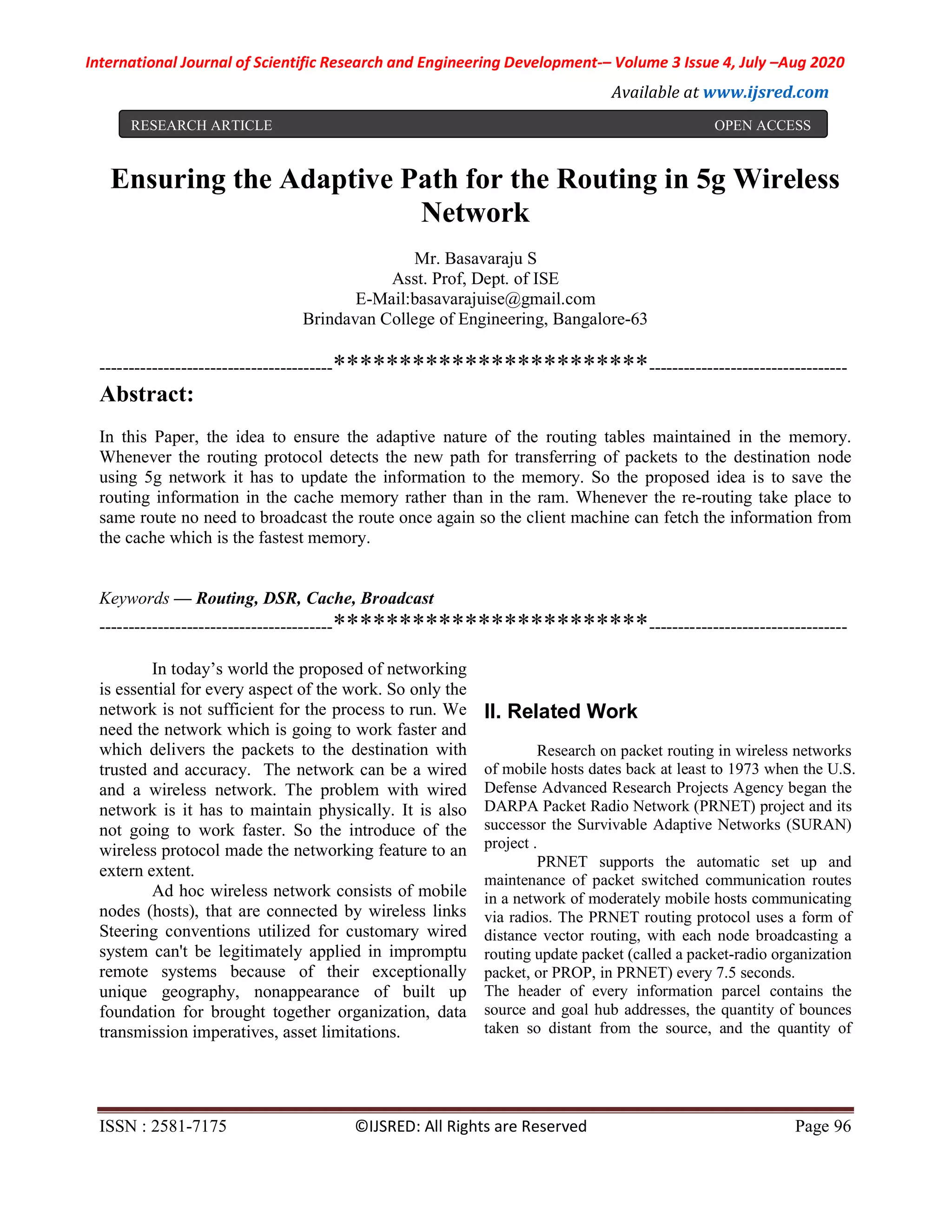 International Journal of Scientific Research and Engineering Development-– Volume 3 Issue 4, July –Aug 2020
Available at www.ijsred.com
ISSN : 2581-7175 ©IJSRED: All Rights are Reserved Page 96
Romanks1992
Ensuring the Adaptive Path for the Routing in 5g Wireless
Network
Mr. Basavaraju S
Asst. Prof, Dept. of ISE
E-Mail:basavarajuise@gmail.com
Brindavan College of Engineering, Bangalore-63
----------------------------------------************************----------------------------------
Abstract:
In this Paper, the idea to ensure the adaptive nature of the routing tables maintained in the memory.
Whenever the routing protocol detects the new path for transferring of packets to the destination node
using 5g network it has to update the information to the memory. So the proposed idea is to save the
routing information in the cache memory rather than in the ram. Whenever the re-routing take place to
same route no need to broadcast the route once again so the client machine can fetch the information from
the cache which is the fastest memory.
Keywords — Routing, DSR, Cache, Broadcast
----------------------------------------************************----------------------------------
In today’s world the proposed of networking
is essential for every aspect of the work. So only the
network is not sufficient for the process to run. We
need the network which is going to work faster and
which delivers the packets to the destination with
trusted and accuracy. The network can be a wired
and a wireless network. The problem with wired
network is it has to maintain physically. It is also
not going to work faster. So the introduce of the
wireless protocol made the networking feature to an
extern extent.
Ad hoc wireless network consists of mobile
nodes (hosts), that are connected by wireless links
Steering conventions utilized for customary wired
system can't be legitimately applied in impromptu
remote systems because of their exceptionally
unique geography, nonappearance of built up
foundation for brought together organization, data
transmission imperatives, asset limitations.
II. Related Work
Research on packet routing in wireless networks
of mobile hosts dates back at least to 1973 when the U.S.
Defense Advanced Research Projects Agency began the
DARPA Packet Radio Network (PRNET) project and its
successor the Survivable Adaptive Networks (SURAN)
project .
PRNET supports the automatic set up and
maintenance of packet switched communication routes
in a network of moderately mobile hosts communicating
via radios. The PRNET routing protocol uses a form of
distance vector routing, with each node broadcasting a
routing update packet (called a packet-radio organization
packet, or PROP, in PRNET) every 7.5 seconds.
The header of every information parcel contains the
source and goal hub addresses, the quantity of bounces
taken so distant from the source, and the quantity of
RESEARCH ARTICLE OPEN ACCESS
 