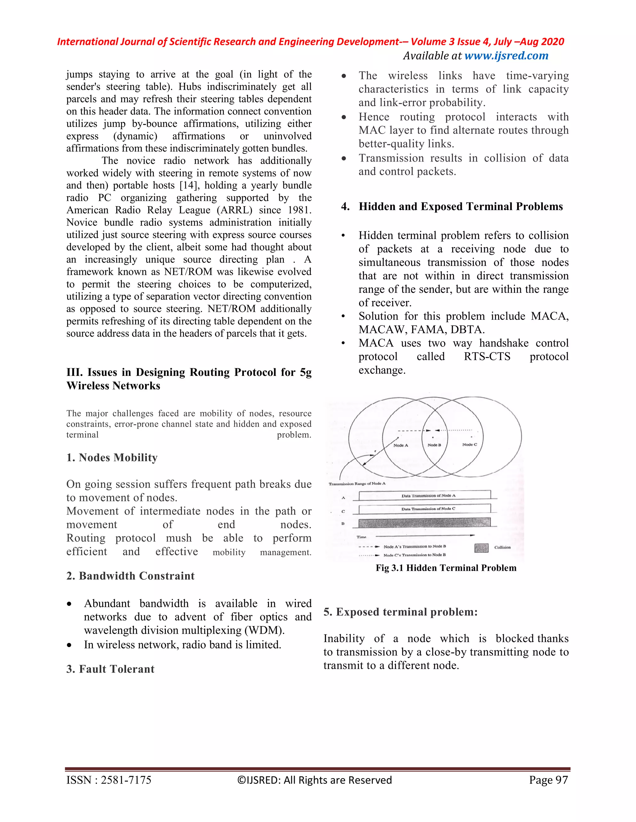 International Journal of Scientific Research and Engineering Development-– Volume 3 Issue 4, July –Aug 2020
Available at www.ijsred.com
ISSN : 2581-7175 ©IJSRED: All Rights are Reserved Page 97
jumps staying to arrive at the goal (in light of the
sender's steering table). Hubs indiscriminately get all
parcels and may refresh their steering tables dependent
on this header data. The information connect convention
utilizes jump by-bounce affirmations, utilizing either
express (dynamic) affirmations or uninvolved
affirmations from these indiscriminately gotten bundles.
The novice radio network has additionally
worked widely with steering in remote systems of now
and then) portable hosts [14], holding a yearly bundle
radio PC organizing gathering supported by the
American Radio Relay League (ARRL) since 1981.
Novice bundle radio systems administration initially
utilized just source steering with express source courses
developed by the client, albeit some had thought about
an increasingly unique source directing plan . A
framework known as NET/ROM was likewise evolved
to permit the steering choices to be computerized,
utilizing a type of separation vector directing convention
as opposed to source steering. NET/ROM additionally
permits refreshing of its directing table dependent on the
source address data in the headers of parcels that it gets.
III. Issues in Designing Routing Protocol for 5g
Wireless Networks
The major challenges faced are mobility of nodes, resource
constraints, error-prone channel state and hidden and exposed
terminal problem.
1. Nodes Mobility
On going session suffers frequent path breaks due
to movement of nodes.
Movement of intermediate nodes in the path or
movement of end nodes.
Routing protocol mush be able to perform
efficient and effective mobility management.
2. Bandwidth Constraint
 Abundant bandwidth is available in wired
networks due to advent of fiber optics and
wavelength division multiplexing (WDM).
 In wireless network, radio band is limited.
3. Fault Tolerant
 The wireless links have time-varying
characteristics in terms of link capacity
and link-error probability.
 Hence routing protocol interacts with
MAC layer to find alternate routes through
better-quality links.
 Transmission results in collision of data
and control packets.
4. Hidden and Exposed Terminal Problems
• Hidden terminal problem refers to collision
of packets at a receiving node due to
simultaneous transmission of those nodes
that are not within in direct transmission
range of the sender, but are within the range
of receiver.
• Solution for this problem include MACA,
MACAW, FAMA, DBTA.
• MACA uses two way handshake control
protocol called RTS-CTS protocol
exchange.
Fig 3.1 Hidden Terminal Problem
5. Exposed terminal problem:
Inability of a node which is blocked thanks
to transmission by a close-by transmitting node to
transmit to a different node.
 