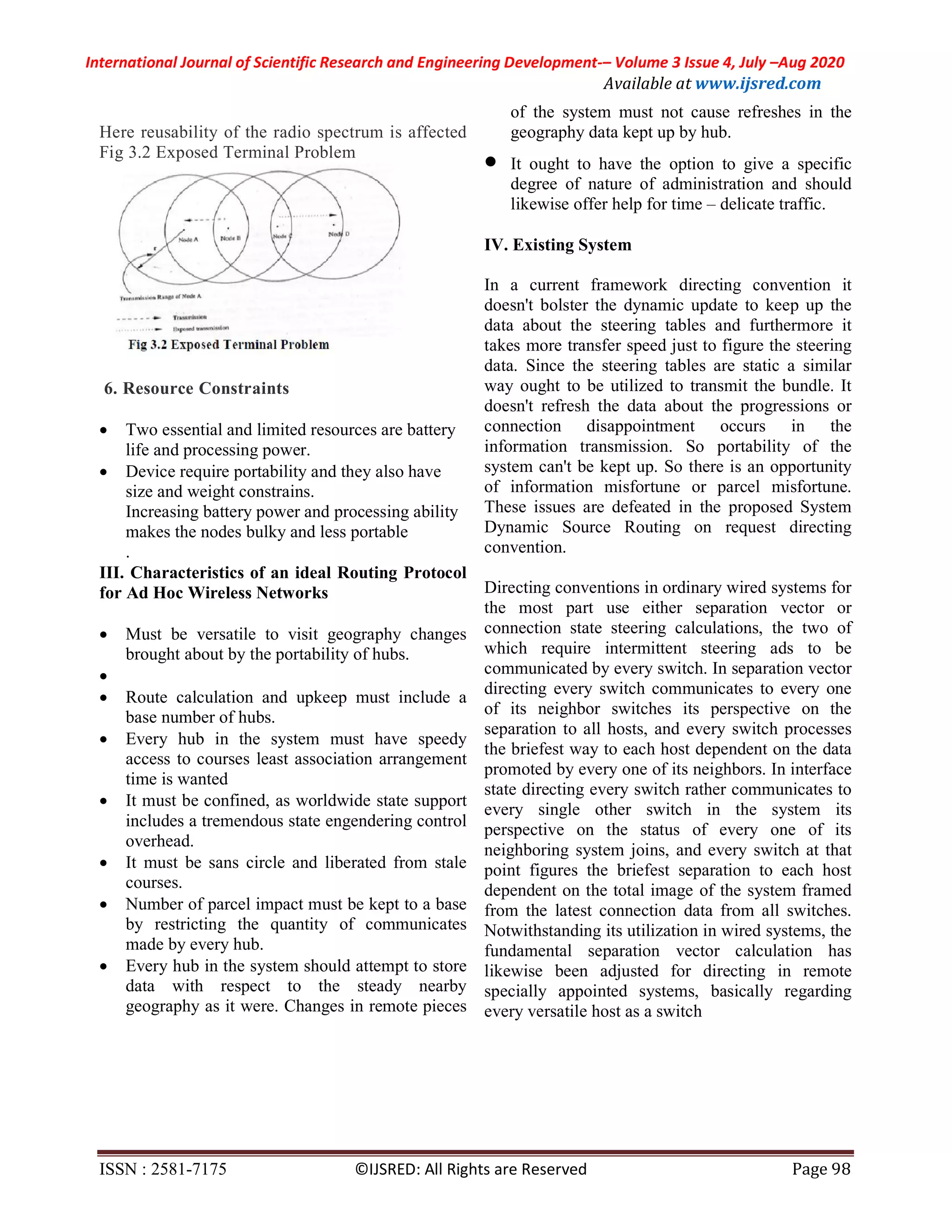 International Journal of Scientific Research and Engineering Development-– Volume 3 Issue 4, July –Aug 2020
Available at www.ijsred.com
ISSN : 2581-7175 ©IJSRED: All Rights are Reserved Page 98
Here reusability of the radio spectrum is affected
Fig 3.2 Exposed Terminal Problem
6. Resource Constraints
 Two essential and limited resources are battery
life and processing power.
 Device require portability and they also have
size and weight constrains.
Increasing battery power and processing ability
makes the nodes bulky and less portable
.
III. Characteristics of an ideal Routing Protocol
for Ad Hoc Wireless Networks
 Must be versatile to visit geography changes
brought about by the portability of hubs.

 Route calculation and upkeep must include a
base number of hubs.
 Every hub in the system must have speedy
access to courses least association arrangement
time is wanted
 It must be confined, as worldwide state support
includes a tremendous state engendering control
overhead.
 It must be sans circle and liberated from stale
courses.
 Number of parcel impact must be kept to a base
by restricting the quantity of communicates
made by every hub.
 Every hub in the system should attempt to store
data with respect to the steady nearby
geography as it were. Changes in remote pieces
of the system must not cause refreshes in the
geography data kept up by hub.
 It ought to have the option to give a specific
degree of nature of administration and should
likewise offer help for time – delicate traffic.
IV. Existing System
In a current framework directing convention it
doesn't bolster the dynamic update to keep up the
data about the steering tables and furthermore it
takes more transfer speed just to figure the steering
data. Since the steering tables are static a similar
way ought to be utilized to transmit the bundle. It
doesn't refresh the data about the progressions or
connection disappointment occurs in the
information transmission. So portability of the
system can't be kept up. So there is an opportunity
of information misfortune or parcel misfortune.
These issues are defeated in the proposed System
Dynamic Source Routing on request directing
convention.
Directing conventions in ordinary wired systems for
the most part use either separation vector or
connection state steering calculations, the two of
which require intermittent steering ads to be
communicated by every switch. In separation vector
directing every switch communicates to every one
of its neighbor switches its perspective on the
separation to all hosts, and every switch processes
the briefest way to each host dependent on the data
promoted by every one of its neighbors. In interface
state directing every switch rather communicates to
every single other switch in the system its
perspective on the status of every one of its
neighboring system joins, and every switch at that
point figures the briefest separation to each host
dependent on the total image of the system framed
from the latest connection data from all switches.
Notwithstanding its utilization in wired systems, the
fundamental separation vector calculation has
likewise been adjusted for directing in remote
specially appointed systems, basically regarding
every versatile host as a switch
 