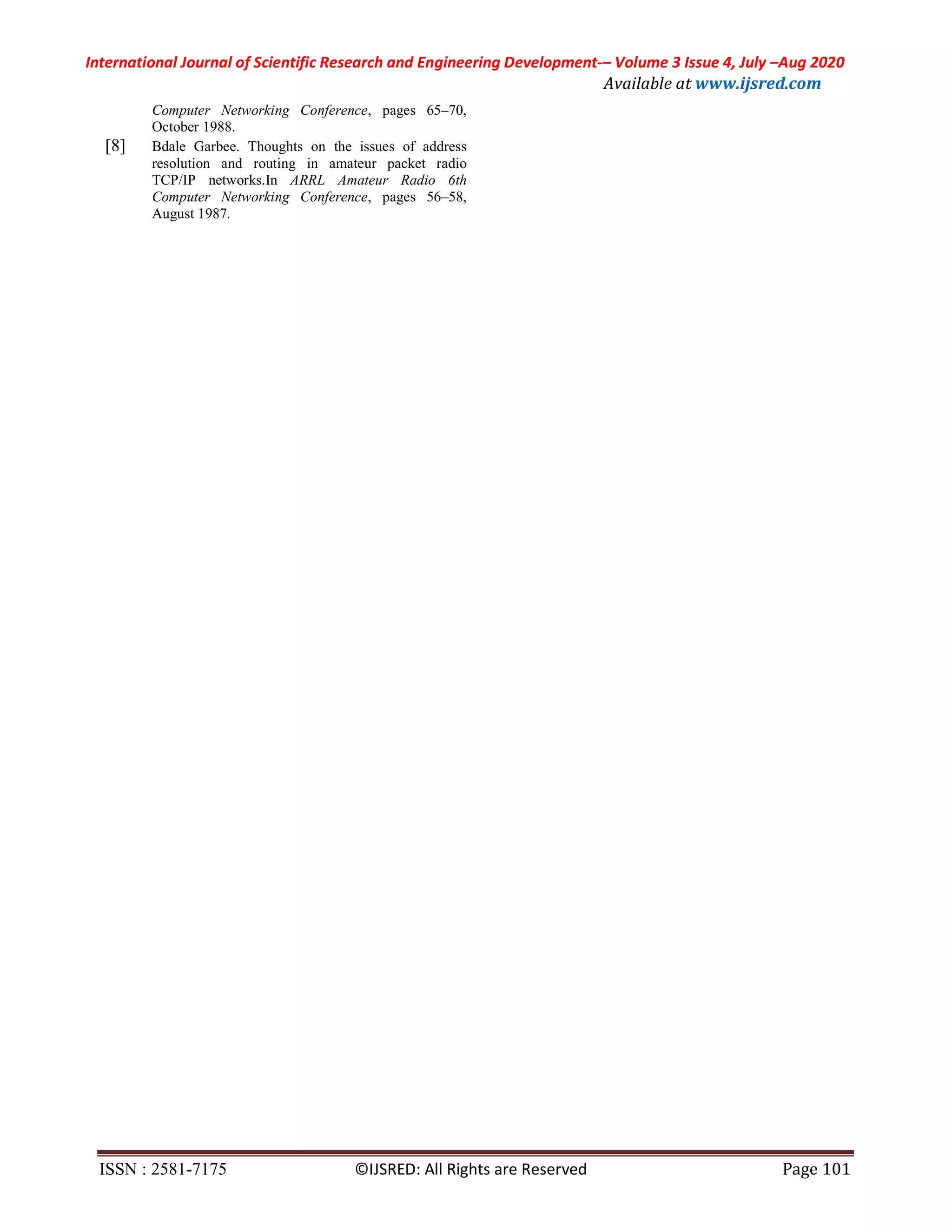 International Journal of Scientific Research and Engineering Development-– Volume 3 Issue 4, July –Aug 2020
Available at www.ijsred.com
ISSN : 2581-7175 ©IJSRED: All Rights are Reserved Page 101
Computer Networking Conference, pages 65–70,
October 1988.
[8] Bdale Garbee. Thoughts on the issues of address
resolution and routing in amateur packet radio
TCP/IP networks.In ARRL Amateur Radio 6th
Computer Networking Conference, pages 56–58,
August 1987.
 