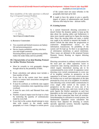 International Journal of Scientific Research and Engineering Development-– Volume 3 Issue 4, July –Aug 2020
Available at www.ijsred.com
ISSN : 2581-7175 ©IJSRED: All Rights are Reserved Page 98
Here reusability of the radio spectrum is affected
Fig 3.2 Exposed Terminal Problem
6. Resource Constraints
 Two essential and limited resources are battery
life and processing power.
 Device require portability and they also have
size and weight constrains.
Increasing battery power and processing ability
makes the nodes bulky and less portable
.
III. Characteristics of an ideal Routing Protocol
for Ad Hoc Wireless Networks
 Must be versatile to visit geography changes
brought about by the portability of hubs.

 Route calculation and upkeep must include a
base number of hubs.
 Every hub in the system must have speedy
access to courses least association arrangement
time is wanted
 It must be confined, as worldwide state support
includes a tremendous state engendering control
overhead.
 It must be sans circle and liberated from stale
courses.
 Number of parcel impact must be kept to a base
by restricting the quantity of communicates
made by every hub.
 Every hub in the system should attempt to store
data with respect to the steady nearby
geography as it were. Changes in remote pieces
of the system must not cause refreshes in the
geography data kept up by hub.
 It ought to have the option to give a specific
degree of nature of administration and should
likewise offer help for time – delicate traffic.
IV. Existing System
In a current framework directing convention it
doesn't bolster the dynamic update to keep up the
data about the steering tables and furthermore it
takes more transfer speed just to figure the steering
data. Since the steering tables are static a similar
way ought to be utilized to transmit the bundle. It
doesn't refresh the data about the progressions or
connection disappointment occurs in the
information transmission. So portability of the
system can't be kept up. So there is an opportunity
of information misfortune or parcel misfortune.
These issues are defeated in the proposed System
Dynamic Source Routing on request directing
convention.
Directing conventions in ordinary wired systems for
the most part use either separation vector or
connection state steering calculations, the two of
which require intermittent steering ads to be
communicated by every switch. In separation vector
directing every switch communicates to every one
of its neighbor switches its perspective on the
separation to all hosts, and every switch processes
the briefest way to each host dependent on the data
promoted by every one of its neighbors. In interface
state directing every switch rather communicates to
every single other switch in the system its
perspective on the status of every one of its
neighboring system joins, and every switch at that
point figures the briefest separation to each host
dependent on the total image of the system framed
from the latest connection data from all switches.
Notwithstanding its utilization in wired systems, the
fundamental separation vector calculation has
likewise been adjusted for directing in remote
specially appointed systems, basically regarding
every versatile host as a switch
 