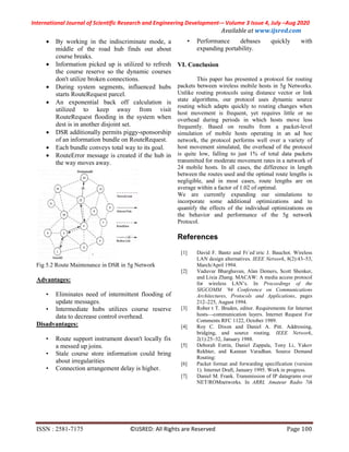 International Journal of Scientific Research and Engineering Development-– Volume 3 Issue 4, July –Aug 2020
Available at www.ijsred.com
ISSN : 2581-7175 ©IJSRED: All Rights are Reserved Page 100
 By working in the indiscriminate mode, a
middle of the road hub finds out about
course breaks.
 Information picked up is utilized to refresh
the course reserve so the dynamic courses
don't utilize broken connections.
 During system segments, influenced hubs
starts RouteRequest parcel.
 An exponential back off calculation is
utilized to keep away from visit
RouteRequest flooding in the system when
dest is in another disjoint set.
 DSR additionally permits piggy-sponsorship
of an information bundle on RouteRequest.
 Each bundle conveys total way to its goal.
 RouteError message is created if the hub in
the way moves away.
Fig 5.2 Route Maintenance in DSR in 5g Network
Advantages:
• Eliminates need of intermittent flooding of
update messages.
• Intermediate hubs utilizes course reserve
data to decrease control overhead.
Disadvantages:
• Route support instrument doesn't locally fix
a messed up joins.
• Stale course store information could bring
about irregularities
• Connection arrangement delay is higher.
• Performance debases quickly with
expanding portability.
VI. Conclusion
This paper has presented a protocol for routing
packets between wireless mobile hosts in 5g Networks.
Unlike routing protocols using distance vector or link
state algorithms, our protocol uses dynamic source
routing which adapts quickly to routing changes when
host movement is frequent, yet requires little or no
overhead during periods in which hosts move less
frequently. Based on results from a packet-level
simulation of mobile hosts operating in an ad hoc
network, the protocol performs well over a variety of
host movement simulated, the overhead of the protocol
is quite low, falling to just 1% of total data packets
transmitted for moderate movement rates in a network of
24 mobile hosts. In all cases, the difference in length
between the routes used and the optimal route lengths is
negligible, and in most cases, route lengths are on
average within a factor of 1.02 of optimal.
We are currently expanding our simulations to
incorporate some additional optimizations and to
quantify the effects of the individual optimizations on
the behavior and performance of the 5g network
Protocol.
References
[1] David F. Bantz and Fr´ed´eric J. Bauchot. Wireless
LAN design alternatives. IEEE Network, 8(2):43–53,
March/April 1994.
[2] Vaduvur Bharghavan, Alan Demers, Scott Shenker,
and Lixia Zhang. MACAW: A media access protocol
for wireless LAN’s. In Proceedings of the
SIGCOMM ’94 Conference on Communications
Architectures, Protocols and Applications, pages
212–225, August 1994.
[3] Rober t T. Braden, editor. Requirements for Internet
hosts—communication layers. Internet Request For
Comments RFC 1122, October 1989.
[4] Roy C. Dixon and Daniel A. Pitt. Addressing,
bridging, and source routing. IEEE Network,
2(1):25–32, January 1988.
[5] Deborah Estrin, Daniel Zappala, Tony Li, Yakov
Rekhter, and Kannan Varadhan. Source Demand
Routing:
[6] Packet format and forwarding specification (version
1). Internet Draft, January 1995. Work in progress.
[7] Daniel M. Frank. Transmission of IP datagrams over
NET/ROMnetworks. In ARRL Amateur Radio 7th
 