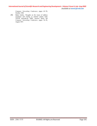 International Journal of Scientific Research and Engineering Development-– Volume 3 Issue 4, July –Aug 2020
Available at www.ijsred.com
ISSN : 2581-7175 ©IJSRED: All Rights are Reserved Page 101
Computer Networking Conference, pages 65–70,
October 1988.
[8] Bdale Garbee. Thoughts on the issues of address
resolution and routing in amateur packet radio
TCP/IP networks.In ARRL Amateur Radio 6th
Computer Networking Conference, pages 56–58,
August 1987.
 