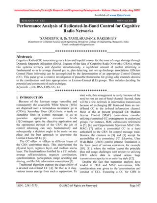 International Journal of Scientific Research and Engineering Development-– Volume 3 Issue 4, July –Aug 2020
Available at www.ijsred.com
ISSN : 2581-7175 ©IJSRED:All Rights are Reserved Page 107
Performance Analysis of Dedicated-In-Band Control for Cognitive
Radio Networks
SANDEEP K H, Dr.TAMILARASAN.S, RAKESH B S
Department of Computer Science and Engineering, Brindavan College of Engineering, Bangalore, India
Email: sandeepkh45@gmail.com
----------------------------------------************************----------------------------------
Abstract:
Cognitive Radio (CR) innovation gives a keen and hopeful answer for the issue of range shortage through
Dynamic Spectrum Allocation (DSA). Because of the idea of Cognitive Radio Networks (CRNs), where
two systems territory unit dynamic simultaneously, a signiﬁcant amount of control informing is
fundamental so as to arrange channel get to, plan detecting, and set up discharge associations. Efﬁcient
Control Plane informing can be accomplished by the determination of an appropriate Control Channel
(CC). This paper gives a relative investigation of plausible frameworks for giving solid channels devoted
to the coordination and data appropriation in License-Exempt (LE) groups. This includes deciding the
potential and constraints of each technique.
Keywords —CR, DSA, CRN, CC, LE
----------------------------------------************************----------------------------------
I. INTRODUCTION
Because of the foreseen range versatility and
consequently the accessible White Spaces (WSs)
are dispersed over a tremendous recurrence go in
(CRNs), Secondary Users (SUs) basic to trade an
incredible limit of control messages so as to
guarantee appropriate execution levels
[1].Contingent upon the objective application and
the operational method of the CRN, the job of
control informing can vary fundamentally and
subsequently a decision ought to be made on any
place and the best approach to determine the
Control Channel (CC) [2].
The CC offers its offices to different layers of
the CRN convention stack. This incorporates the
physical layer, organize layer, and medium access
layer. The functionalities fortified by a CC include:
arrange self-association, organize coordination,
synchronization, participation, range detecting and
sharing, and ﬂexible information associations [3].
Traditional algorithm expects the accessibility of
a devoted out-of-band CC [4]. Be that as it may,
various issues emerge from such a supposition. To
start with, this arrangement is costly because of the
need to rent an out of-band channel. Second, there
will be a few deferrals in information transmission
because of exchanging RF front-end from an out-
of-band CC to the in-band information channel.
Most of the at present proposed CR Medium
Access Control (MAC) conventions consider
utilizing committed CC arrangements in authorized
groups. For instance, MAC calculations referenced
in [5], [6], and Opportunistic Spectrum MAC (OS-
MAC) [7] utilize a committed CC in a band
authorized to the CRN for control message trade.
Besides, the creators in [8] and [9] accept the
accessibility of a committed CC. Likewise, Ultra
Wide-Band (UWB) control channel foundation is
the focal point of various endeavors, for example
[10], [11], where the writers layout the principle
plan and usage challenges with respect to utilizing
UWB where data is spread across huge
transmission capacity in an underlay style [12].
Despite the fact that numerous analysts have
tended to DSA and MAC conventions, little
consideration was given to the determination and
conduct of CCs. Executing a CC for CRN in
RESEARCH ARTICLE OPEN ACCESS
 