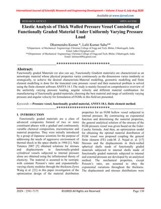 International Journal of Scientific Research and Engineering Development-– Volume 3 Issue 4, July-Aug 2020
Available at www.ijsred.com
ISSN : 2581-7175 ©IJSRED:All Rights are Reserved Page 130
Elastic Analysis of Thick Walled Pressure Vessel Consisting of
Functionally Graded Material Under Uniformly Varying Pressure
Load
Dharmendra Kumar *, Lalit Kumar Sahu**
*(Department of Mechanical Engineering), Christian College of Engg and Tech, Bhilai, Chhattisgarh, India
Email: kdks124@gmail.com
**(Department of Mechanical Engineering), Christian College of Engg and Tech, Bhilai, Chhattisgarh, India
Email: lalitmech08@gmail.com
----------------------------------------************************----------------------------------
Abstract:
Functionally graded Materials (or also can say, Functionally Gradient materials) are characterized as an
anisotropic material whose physical properties varies continuously as the dimensions varies randomly or
strategically, to achieve the desired characteristic.Material modelling, geometric modelling and finite
element modelling is done for the truncated cone pressure vessel and then numerical problem is solved
using the finite element software ANSYS 18.1.The study is mainly focused on comprehensive overview of
the uniformly varying pressure loading, angular velocity and different material combination for
manufacturing of functionally graded materials; choosing the best material and range of uniformly varying
pressure and angular velocity for formulation of FGMs in this field are presented.
Keywords —Pressure vessel, functionally graded material, ANSYS 18.1, finite element method.
----------------------------------------************************----------------------------------
I. INTRODUCTION
Functionally graded materials are a class of
advanced composites formed of two or more
constituent phases with a gradual and continuously
variable chemical composition, microstructure and
material properties. They were initially introduced
by a group of Japanese scientists for the purpose of
addressing the needs of aggressive environment of
thermal shock in the space shuttle in 1984 [1]. Naki
Tutuncu 2007 [5] obtained solutions for stresses
and displacements in functionally-graded
cylindrical vessels subjected to internal pressure
alone are obtained using the infinitesimal theory of
elasticity. The material is assumed to be isotropic
with constant Poisson’s ratio and exponentially-
varying elastic modulus through the thickness.Zewu
Wang et al. [21] in this paper investigation of the
optimization design of the material distribution
properties for an FGM hollow vessel subjected to
internal pressure. By constructing an exponential
function and determining the material properties,
the general analytical solution of the stresses of the
FGM pressure vessel was given based on the Euler-
Cauchy formula. And then, an optimization model
for obtaining the optimal material distribution of
FGM vessel was proposed coupling the general
finite element (FE) code.M. Z. Nejad et. al. [17]
Stresses and the displacements in thick-walled
spherical shells made of functionally graded
materials subjected to internal shells made of
functionally graded materials subjected to internal
and external pressure are developed by an analytical
method. The mechanical properties, except
Poisson’s ratio, are assumed to obey the
exponential variations throughout the thickness.
The displacement and stresses distributions were
RESEARCH ARTICLE OPEN ACCESS
 