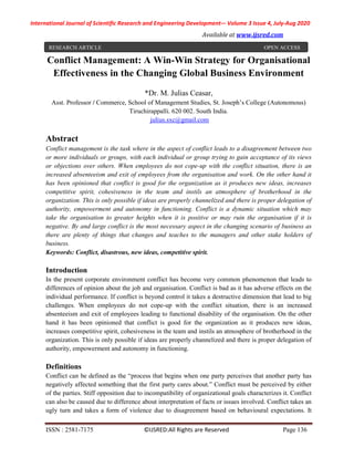 International Journal of Scientific Research and Engineering Development-– Volume 3 Issue 4, July-Aug 2020
Available at www.ijsred.com
ISSN : 2581-7175 ©IJSRED:All Rights are Reserved Page 136
Conflict Management: A Win-Win Strategy for Organisational
Effectiveness in the Changing Global Business Environment
*Dr. M. Julias Ceasar,
Asst. Professor / Commerce, School of Management Studies, St. Joseph’s College (Autonomous)
Tiruchirappalli. 620 002. South India.
julius.sxc@gmail.com
Abstract
Conflict management is the task where in the aspect of conflict leads to a disagreement between two
or more individuals or groups, with each individual or group trying to gain acceptance of its views
or objections over others. When employees do not cope-up with the conflict situation, there is an
increased absenteeism and exit of employees from the organisation and work. On the other hand it
has been opinioned that conflict is good for the organization as it produces new ideas, increases
competitive spirit, cohesiveness in the team and instils an atmosphere of brotherhood in the
organization. This is only possible if ideas are properly channelized and there is proper delegation of
authority, empowerment and autonomy in functioning. Conflict is a dynamic situation which may
take the organisation to greater heights when it is positive or may ruin the organisation if it is
negative. By and large conflict is the most necessary aspect in the changing scenario of business as
there are plenty of things that changes and teaches to the managers and other stake holders of
business.
Keywords: Conflict, disastrous, new ideas, competitive spirit.
Introduction
In the present corporate environment conflict has become very common phenomenon that leads to
differences of opinion about the job and organisation. Conflict is bad as it has adverse effects on the
individual performance. If conflict is beyond control it takes a destructive dimension that lead to big
challenges. When employees do not cope-up with the conflict situation, there is an increased
absenteeism and exit of employees leading to functional disability of the organisation. On the other
hand it has been opinioned that conflict is good for the organization as it produces new ideas,
increases competitive spirit, cohesiveness in the team and instils an atmosphere of brotherhood in the
organization. This is only possible if ideas are properly channelized and there is proper delegation of
authority, empowerment and autonomy in functioning.
Definitions
Conflict can be defined as the “process that begins when one party perceives that another party has
negatively affected something that the first party cares about.” Conflict must be perceived by either
of the parties. Stiff opposition due to incompatibility of organizational goals characterizes it. Conflict
can also be caused due to difference about interpretation of facts or issues involved. Conflict takes an
ugly turn and takes a form of violence due to disagreement based on behavioural expectations. It
RESEARCH ARTICLE OPEN ACCESS
 