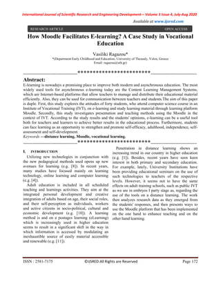 International Journal of Scientific Research and Engineering Development-– Volume 3 Issue 4, July-Aug 2020
Available at www.ijsred.com
ISSN : 2581-7175 ©IJSRED:All Rights are Reserved Page 172
How Moodle Facilitates E-learning? A Case Study in Vocational
Education
Vasiliki Ragazou*
*(Department Early Childhood and Education, University of Thessaly, Volos, Greece
Email: ragazou@uth.gr)
----------------------------------------************************----------------------------------
Abstract:
E-learning is nowadays a promising place to improve both modern and asynchronous education. The most
widely used tools for asynchronous e-learning today are the Content Learning Management Systems,
which are Internet-based platforms that allow teachers to manage and distribute their educational material
efficiently. Also, they can be used for communication between teachers and students.The aim of this paper
is duple. First, this study explores the attitudes of forty students, who attend computer science course in an
Institute of Vocational Training (IVT), on e-learning and study learning material through learning platform
Moodle. Secondly, this study investigates presentation and teaching methods using the Moodle in the
context of IVT. According to the study results and the students' opinions, e-learning can be a useful tool
both for teachers and learners to achieve better results in the educational process. Furthermore, students
can face learning as an opportunity to strengthen and promote self-efficacy, adulthood, independence, self-
assessment and self-development.
Keywords —distance learning, Moodle, vocational learning.
----------------------------------------************************----------------------------------
I. INTRODUCTION
Utilizing new technologies in conjunction with
the new pedagogical methods used opens up new
avenues for learning (e.g. [8]). In recent years,
many studies have focused mainly on learning
technology, online learning and computer learning
(e.g. [4]).
Adult education is included in all scheduled
teaching and learnings activities. They aim at the
integrated personal development and creative
integration of adults based on age, their social roles,
and their self-perception as individuals, workers
and active citizens in socio-political, cultural and
economic development (e.g. [10]). A learning
method is and on a postages learning (eLearning)
which is increasingly used in higher education
seems to result in a significant shift in the way in
which information is accessed by modulating an
inexhaustible source of easily material accessible
and renewable (e.g. [11]).
Penetration in distance learning shows an
increasing trend in our country in higher education
(e.g. [1]). Besides, recent years have seen keen
interest in both primary and secondary education.
For example, lately, University Institutions have
been providing educational seminars on the use of
such technologies to teachers of the respective
levels. However, it seems not to have the same
effects on adult training schools, such as public IVT
as we are in embryos I party stage as, regarding the
use of the tools on a distance learning. The work
then analyzes research data as they emerged from
the students' responses, and then presents ways to
use the Moodle platform that has been implemented
on the one hand to enhance teaching and on the
other hand learning.
RESEARCH ARTICLE OPEN ACCESS
 
