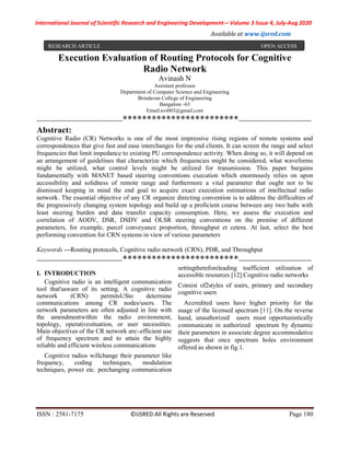 International Journal of Scientific Research and Engineering Development-– Volume 3 Issue 4, July-Aug 2020
Available at www.ijsred.com
ISSN : 2581-7175 ©IJSRED:All Rights are Reserved Page 180
Execution Evaluation of Routing Protocols for Cognitive
Radio Network
Avinash N
Assistant professor
Department of Computer Science and Engineering
Brindavan College of Engineering
Bangalore -63
Email:avi003@gmail.com
----------------------------------------************************----------------------------------
Abstract:
Cognitive Radio (CR) Networks is one of the most impressive rising regions of remote systems and
correspondences that give fast and ease interchanges for the end clients. It can screen the range and select
frequencies that limit impedance to existing PU correspondence activity. When doing so, it will depend on
an arrangement of guidelines that characterize which frequencies might be considered, what waveforms
might be utilized, what control levels might be utilized for transmission. This paper bargains
fundamentally with MANET based steering conventions execution which enormously relies on upon
accessibility and solidness of remote range and furthermore a vital parameter that ought not to be
dismissed keeping in mind the end goal to acquire exact execution estimations of intellectual radio
network. The essential objective of any CR organize directing convention is to address the difficulties of
the progressively changing system topology and build up a proficient course between any two hubs with
least steering burden and data transfer capacity consumption. Here, we assess the execution and
correlation of AODV, DSR, DSDV and OLSR steering conventions on the premise of different
parameters, for example, parcel conveyance proportion, throughput et cetera. At last, select the best
performing convention for CRN systems in view of various parameters
Keywords —Routing protocols, Cognitive radio network (CRN), PDR, and Throughput
----------------------------------------************************----------------------------------
I. INTRODUCTION
Cognitive radio is an intelligent communication
tool that'saware of its setting. A cognitive radio
network (CRN) permitsUSto determine
communications among CR nodes/users. The
network parameters are often adjusted in line with
the amendmentwithin the radio environment,
topology, operativesituation, or user necessities.
Main objectives of the CR network are:-efficient use
of frequency spectrum and to attain the highly
reliable and efficient wireless communications
Cognitive radios willchange their parameter like
frequency, coding techniques, modulation
techniques, power etc. perchanging communication
settingthereforeleading toefficient utilization of
accessible resources [12].Cognitive radio networks
Consist of2styles of users, primary and secondary
cognitive users
Accredited users have higher priority for the
usage of the licensed spectrum [11]. On the reverse
hand, unauthorized users must opportunistically
communicate in authorized spectrum by dynamic
their parameters in associate degree accommodative
suggests that once spectrum holes environment
offered as shown in fig.1.
RESEARCH ARTICLE OPEN ACCESS
 