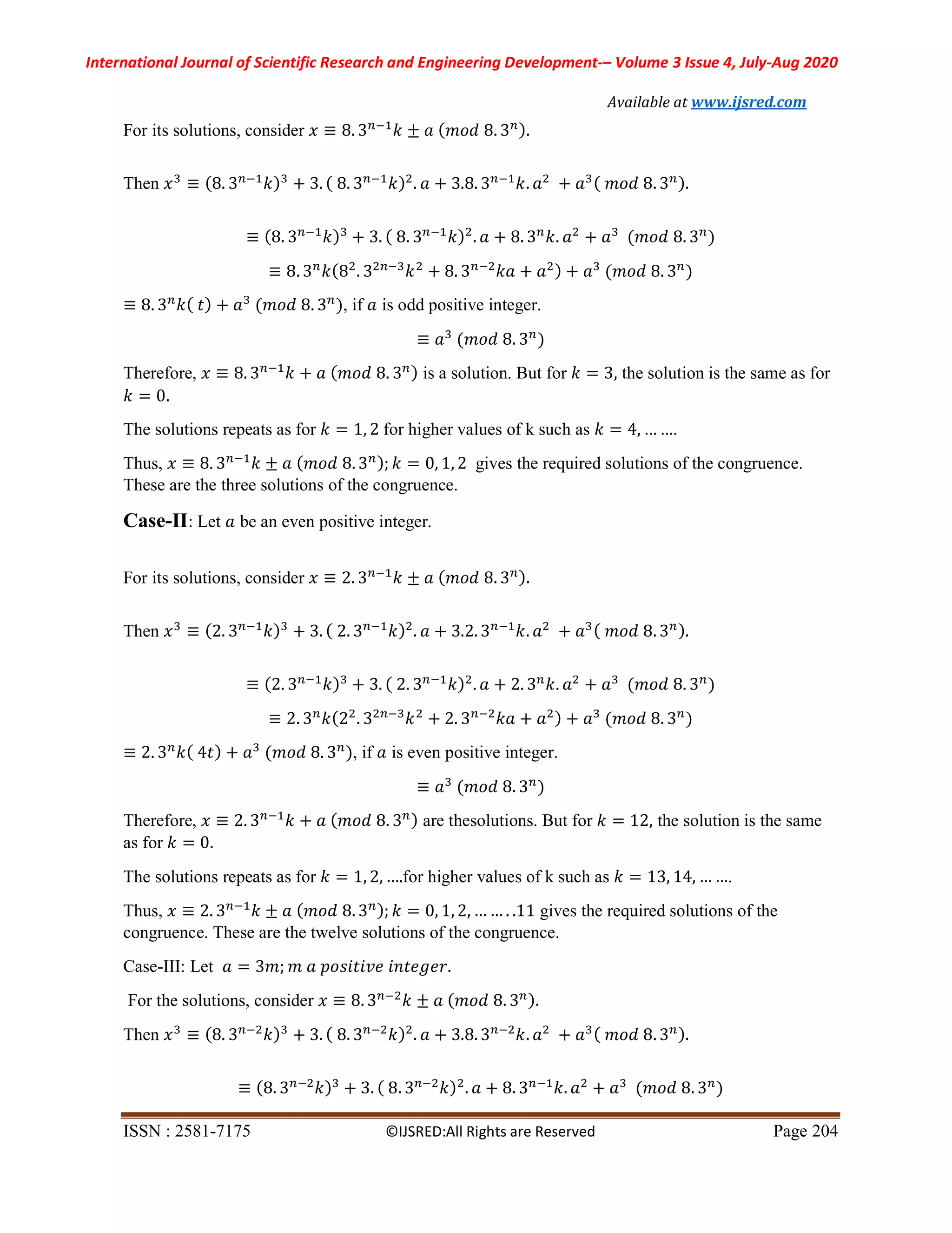 International Journal of Scientific Research and Engineering Development-– Volume 3 Issue 4, July-Aug 2020
Available at www.ijsred.com
ISSN : 2581-7175 ©IJSRED:All Rights are Reserved Page 204
For its solutions, consider 𝑥 ≡ 8. 3 𝑘 ± 𝑎 ( 𝑚𝑜𝑑 8. 3 ).
Then 𝑥 ≡ (8. 3 𝑘) + 3. ( 8. 3 𝑘) . 𝑎 + 3.8. 3 𝑘. 𝑎 + 𝑎 ( 𝑚𝑜𝑑 8. 3 ).
≡ (8. 3 𝑘) + 3. ( 8. 3 𝑘) . 𝑎 + 8. 3 𝑘. 𝑎 + 𝑎 (𝑚𝑜𝑑 8. 3 )
≡ 8. 3 𝑘(8 . 3 𝑘 + 8. 3 𝑘𝑎 + 𝑎 ) + 𝑎 (𝑚𝑜𝑑 8. 3 )
≡ 8. 3 𝑘( 𝑡) + 𝑎 (𝑚𝑜𝑑 8. 3 ), if 𝑎 is odd positive integer.
≡ 𝑎 (𝑚𝑜𝑑 8. 3 )
Therefore, 𝑥 ≡ 8. 3 𝑘 + 𝑎 ( 𝑚𝑜𝑑 8. 3 ) is a solution. But for 𝑘 = 3, the solution is the same as for
𝑘 = 0.
The solutions repeats as for 𝑘 = 1, 2 for higher values of k such as 𝑘 = 4, … ….
Thus, 𝑥 ≡ 8. 3 𝑘 ± 𝑎 ( 𝑚𝑜𝑑 8. 3 ); 𝑘 = 0, 1, 2 gives the required solutions of the congruence.
These are the three solutions of the congruence.
Case-II: Let 𝑎 be an even positive integer.
For its solutions, consider 𝑥 ≡ 2. 3 𝑘 ± 𝑎 ( 𝑚𝑜𝑑 8. 3 ).
Then 𝑥 ≡ (2. 3 𝑘) + 3. ( 2. 3 𝑘) . 𝑎 + 3.2. 3 𝑘. 𝑎 + 𝑎 ( 𝑚𝑜𝑑 8. 3 ).
≡ (2. 3 𝑘) + 3. ( 2. 3 𝑘) . 𝑎 + 2. 3 𝑘. 𝑎 + 𝑎 (𝑚𝑜𝑑 8. 3 )
≡ 2. 3 𝑘(2 . 3 𝑘 + 2. 3 𝑘𝑎 + 𝑎 ) + 𝑎 (𝑚𝑜𝑑 8. 3 )
≡ 2. 3 𝑘( 4𝑡) + 𝑎 (𝑚𝑜𝑑 8. 3 ), if 𝑎 is even positive integer.
≡ 𝑎 (𝑚𝑜𝑑 8. 3 )
Therefore, 𝑥 ≡ 2. 3 𝑘 + 𝑎 ( 𝑚𝑜𝑑 8. 3 ) are thesolutions. But for 𝑘 = 12, the solution is the same
as for 𝑘 = 0.
The solutions repeats as for 𝑘 = 1, 2, ….for higher values of k such as 𝑘 = 13, 14, … ….
Thus, 𝑥 ≡ 2. 3 𝑘 ± 𝑎 ( 𝑚𝑜𝑑 8. 3 ); 𝑘 = 0, 1, 2, … … . .11 gives the required solutions of the
congruence. These are the twelve solutions of the congruence.
Case-III: Let 𝑎 = 3𝑚; 𝑚 𝑎 𝑝𝑜𝑠𝑖𝑡𝑖𝑣𝑒 𝑖𝑛𝑡𝑒𝑔𝑒𝑟.
For the solutions, consider 𝑥 ≡ 8. 3 𝑘 ± 𝑎 (𝑚𝑜𝑑 8. 3 ).
Then 𝑥 ≡ (8. 3 𝑘) + 3. ( 8. 3 𝑘) . 𝑎 + 3.8. 3 𝑘. 𝑎 + 𝑎 ( 𝑚𝑜𝑑 8. 3 ).
≡ (8. 3 𝑘) + 3. ( 8. 3 𝑘) . 𝑎 + 8. 3 𝑘. 𝑎 + 𝑎 (𝑚𝑜𝑑 8. 3 )
 