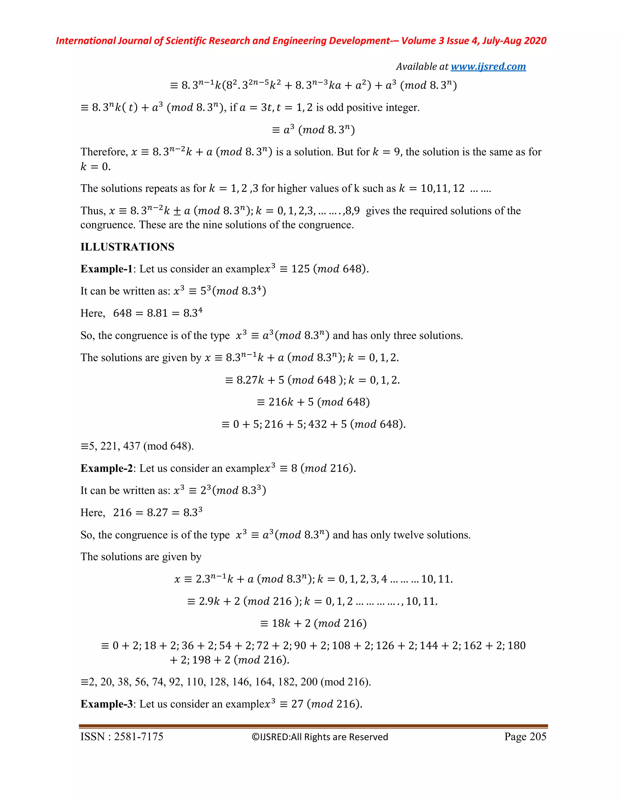 International Journal of Scientific Research and Engineering Development-– Volume 3 Issue 4, July-Aug 2020
Available at www.ijsred.com
ISSN : 2581-7175 ©IJSRED:All Rights are Reserved Page 205
≡ 8. 3 𝑘(8 . 3 𝑘 + 8. 3 𝑘𝑎 + 𝑎 ) + 𝑎 (𝑚𝑜𝑑 8. 3 )
≡ 8. 3 𝑘( 𝑡) + 𝑎 (𝑚𝑜𝑑 8. 3 ), if 𝑎 = 3𝑡, 𝑡 = 1, 2 is odd positive integer.
≡ 𝑎 (𝑚𝑜𝑑 8. 3 )
Therefore, 𝑥 ≡ 8. 3 𝑘 + 𝑎 (𝑚𝑜𝑑 8. 3 ) is a solution. But for 𝑘 = 9, the solution is the same as for
𝑘 = 0.
The solutions repeats as for 𝑘 = 1, 2 ,3 for higher values of k such as 𝑘 = 10,11, 12 … ….
Thus, 𝑥 ≡ 8. 3 𝑘 ± 𝑎 ( 𝑚𝑜𝑑 8. 3 ); 𝑘 = 0, 1, 2,3, … … . ,8,9 gives the required solutions of the
congruence. These are the nine solutions of the congruence.
ILLUSTRATIONS
Example-1: Let us consider an example𝑥 ≡ 125 ( 𝑚𝑜𝑑 648).
It can be written as: 𝑥 ≡ 5 (𝑚𝑜𝑑 8.3 )
Here, 648 = 8.81 = 8.3
So, the congruence is of the type 𝑥 ≡ 𝑎 ( 𝑚𝑜𝑑 8.3 ) and has only three solutions.
The solutions are given by 𝑥 ≡ 8.3 𝑘 + 𝑎 ( 𝑚𝑜𝑑 8.3 ); 𝑘 = 0, 1, 2.
≡ 8.27𝑘 + 5 ( 𝑚𝑜𝑑 648 ); 𝑘 = 0, 1, 2.
≡ 216𝑘 + 5 (𝑚𝑜𝑑 648)
≡ 0 + 5; 216 + 5; 432 + 5 ( 𝑚𝑜𝑑 648).
≡5, 221, 437 (mod 648).
Example-2: Let us consider an example𝑥 ≡ 8 ( 𝑚𝑜𝑑 216).
It can be written as: 𝑥 ≡ 2 ( 𝑚𝑜𝑑 8.3 )
Here, 216 = 8.27 = 8.3
So, the congruence is of the type 𝑥 ≡ 𝑎 ( 𝑚𝑜𝑑 8.3 ) and has only twelve solutions.
The solutions are given by
𝑥 ≡ 2.3 𝑘 + 𝑎 (𝑚𝑜𝑑 8.3 ); 𝑘 = 0, 1, 2, 3, 4 …… … 10, 11.
≡ 2.9𝑘 + 2 ( 𝑚𝑜𝑑 216 ); 𝑘 = 0, 1, 2 … … … … . , 10, 11.
≡ 18𝑘 + 2 (𝑚𝑜𝑑 216)
≡ 0 + 2; 18 + 2; 36 + 2; 54 + 2; 72 + 2; 90 + 2; 108 + 2; 126 + 2; 144 + 2; 162 + 2; 180
+ 2; 198 + 2 ( 𝑚𝑜𝑑 216).
≡2, 20, 38, 56, 74, 92, 110, 128, 146, 164, 182, 200 (mod 216).
Example-3: Let us consider an example𝑥 ≡ 27 ( 𝑚𝑜𝑑 216).
 