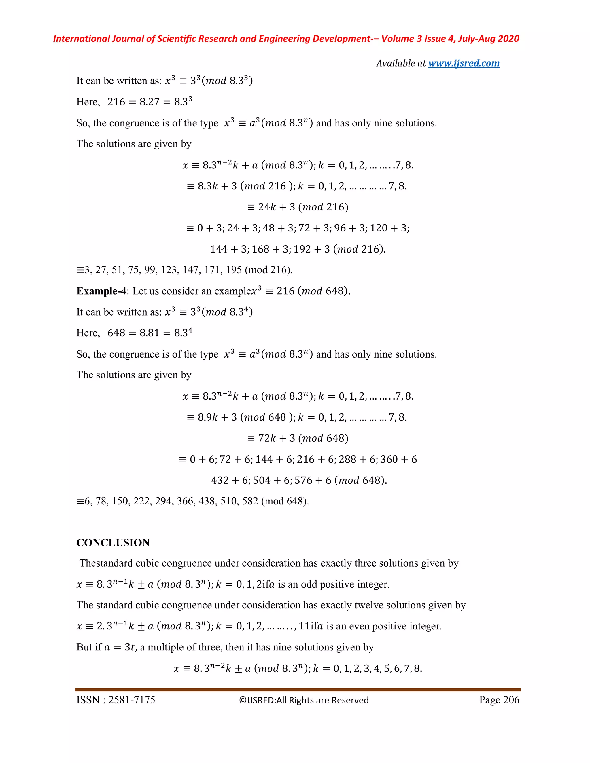 International Journal of Scientific Research and Engineering Development-– Volume 3 Issue 4, July-Aug 2020
Available at www.ijsred.com
ISSN : 2581-7175 ©IJSRED:All Rights are Reserved Page 206
It can be written as: 𝑥 ≡ 3 ( 𝑚𝑜𝑑 8.3 )
Here, 216 = 8.27 = 8.3
So, the congruence is of the type 𝑥 ≡ 𝑎 (𝑚𝑜𝑑 8.3 ) and has only nine solutions.
The solutions are given by
𝑥 ≡ 8.3 𝑘 + 𝑎 ( 𝑚𝑜𝑑 8.3 ); 𝑘 = 0, 1, 2, … … . .7, 8.
≡ 8.3𝑘 + 3 (𝑚𝑜𝑑 216 ); 𝑘 = 0, 1, 2, … … … … 7, 8.
≡ 24𝑘 + 3 (𝑚𝑜𝑑 216)
≡ 0 + 3; 24 + 3; 48 + 3; 72 + 3; 96 + 3; 120 + 3;
144 + 3; 168 + 3; 192 + 3 ( 𝑚𝑜𝑑 216).
≡3, 27, 51, 75, 99, 123, 147, 171, 195 (mod 216).
Example-4: Let us consider an example𝑥 ≡ 216 ( 𝑚𝑜𝑑 648).
It can be written as: 𝑥 ≡ 3 ( 𝑚𝑜𝑑 8.3 )
Here, 648 = 8.81 = 8.3
So, the congruence is of the type 𝑥 ≡ 𝑎 ( 𝑚𝑜𝑑 8.3 ) and has only nine solutions.
The solutions are given by
𝑥 ≡ 8.3 𝑘 + 𝑎 (𝑚𝑜𝑑 8.3 ); 𝑘 = 0, 1, 2, … … . .7, 8.
≡ 8.9𝑘 + 3 ( 𝑚𝑜𝑑 648 ); 𝑘 = 0, 1, 2, … … … … 7, 8.
≡ 72𝑘 + 3 (𝑚𝑜𝑑 648)
≡ 0 + 6; 72 + 6; 144 + 6; 216 + 6; 288 + 6; 360 + 6
432 + 6; 504 + 6; 576 + 6 ( 𝑚𝑜𝑑 648).
≡6, 78, 150, 222, 294, 366, 438, 510, 582 (mod 648).
CONCLUSION
Thestandard cubic congruence under consideration has exactly three solutions given by
𝑥 ≡ 8. 3 𝑘 ± 𝑎 ( 𝑚𝑜𝑑 8. 3 ); 𝑘 = 0, 1, 2if𝑎 is an odd positive integer.
The standard cubic congruence under consideration has exactly twelve solutions given by
𝑥 ≡ 2. 3 𝑘 ± 𝑎 ( 𝑚𝑜𝑑 8. 3 ); 𝑘 = 0, 1, 2, … … . . , 11if𝑎 is an even positive integer.
But if 𝑎 = 3𝑡, a multiple of three, then it has nine solutions given by
𝑥 ≡ 8. 3 𝑘 ± 𝑎 ( 𝑚𝑜𝑑 8. 3 ); 𝑘 = 0, 1, 2, 3, 4, 5, 6, 7, 8.
 