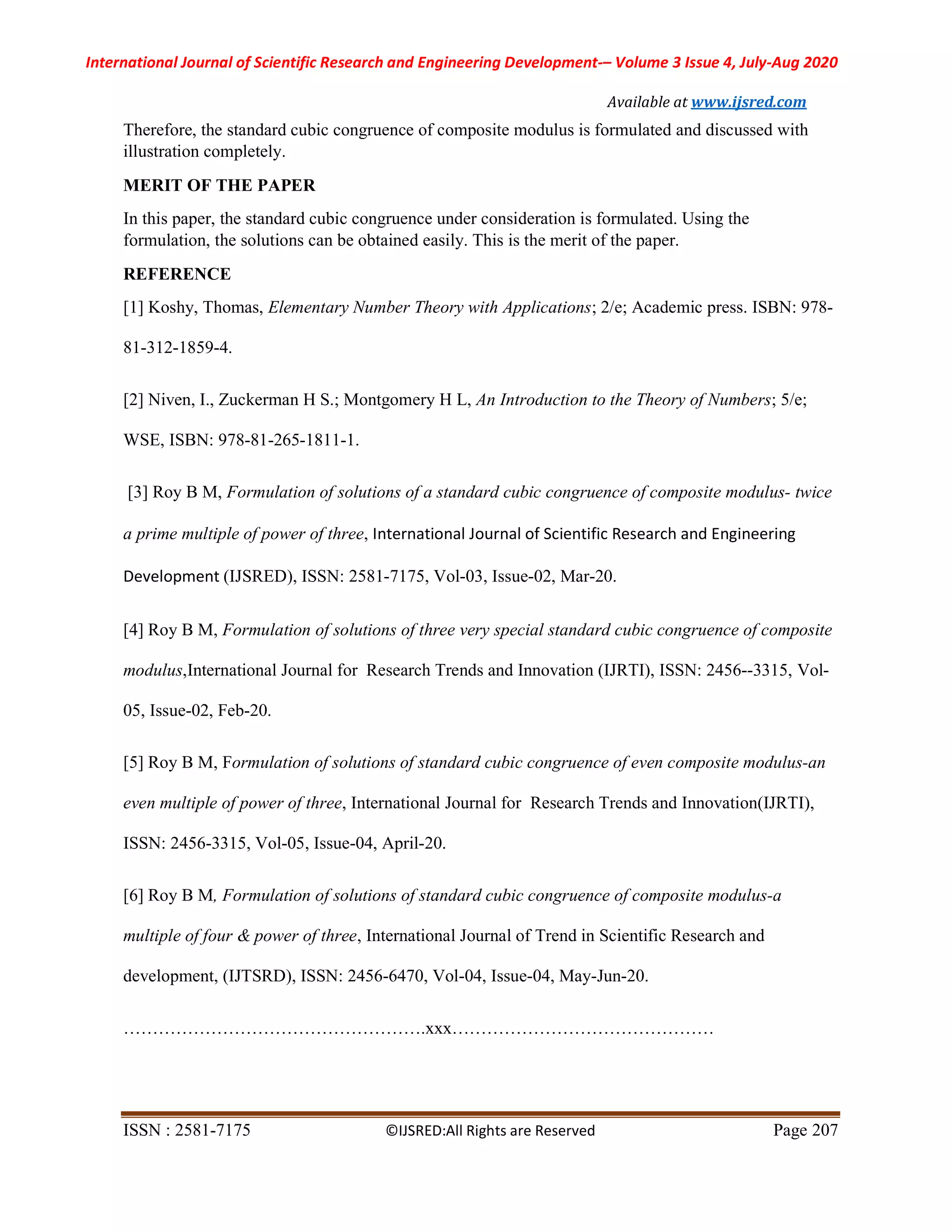 International Journal of Scientific Research and Engineering Development-– Volume 3 Issue 4, July-Aug 2020
Available at www.ijsred.com
ISSN : 2581-7175 ©IJSRED:All Rights are Reserved Page 207
Therefore, the standard cubic congruence of composite modulus is formulated and discussed with
illustration completely.
MERIT OF THE PAPER
In this paper, the standard cubic congruence under consideration is formulated. Using the
formulation, the solutions can be obtained easily. This is the merit of the paper.
REFERENCE
[1] Koshy, Thomas, Elementary Number Theory with Applications; 2/e; Academic press. ISBN: 978-
81-312-1859-4.
[2] Niven, I., Zuckerman H S.; Montgomery H L, An Introduction to the Theory of Numbers; 5/e;
WSE, ISBN: 978-81-265-1811-1.
[3] Roy B M, Formulation of solutions of a standard cubic congruence of composite modulus- twice
a prime multiple of power of three, International Journal of Scientific Research and Engineering
Development (IJSRED), ISSN: 2581-7175, Vol-03, Issue-02, Mar-20.
[4] Roy B M, Formulation of solutions of three very special standard cubic congruence of composite
modulus,International Journal for Research Trends and Innovation (IJRTI), ISSN: 2456--3315, Vol-
05, Issue-02, Feb-20.
[5] Roy B M, Formulation of solutions of standard cubic congruence of even composite modulus-an
even multiple of power of three, International Journal for Research Trends and Innovation(IJRTI),
ISSN: 2456-3315, Vol-05, Issue-04, April-20.
[6] Roy B M, Formulation of solutions of standard cubic congruence of composite modulus-a
multiple of four & power of three, International Journal of Trend in Scientific Research and
development, (IJTSRD), ISSN: 2456-6470, Vol-04, Issue-04, May-Jun-20.
…………………………………………….xxx………………………………………
 