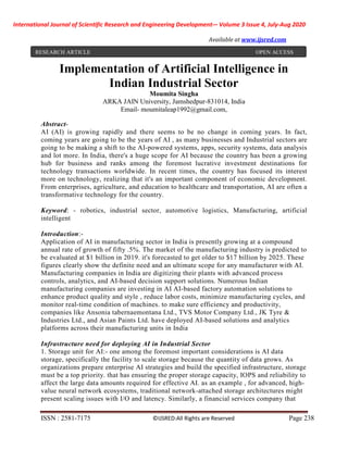 International Journal of Scientific Research and Engineering Development-– Volume 3 Issue 4, July-Aug 2020
Available at www.ijsred.com
ISSN : 2581-7175 ©IJSRED:All Rights are Reserved Page 238
Implementation of Artificial Intelligence in
Indian Industrial Sector
Moumita Singha
ARKA JAIN University, Jamshedpur-831014, India
Email- moumitaleap1992@gmail.com,
Abstract-
AI (AI) is growing rapidly and there seems to be no change in coming years. In fact,
coming years are going to be the years of AI , as many businesses and Industrial sectors are
going to be making a shift to the AI-powered systems, apps, security systems, data analysis
and lot more. In India, there's a huge scope for AI because the country has been a growing
hub for business and ranks among the foremost lucrative investment destinations for
technology transactions worldwide. In recent times, the country has focused its interest
more on technology, realizing that it's an important component of economic development.
From enterprises, agriculture, and education to healthcare and transportation, AI are often a
transformative technology for the country.
Keyword: - robotics, industrial sector, automotive logistics, Manufacturing, artificial
intelligent
Introduction:-
Application of AI in manufacturing sector in India is presently growing at a compound
annual rate of growth of fifty .5%. The market of the manufacturing industry is predicted to
be evaluated at $1 billion in 2019. it's forecasted to get older to $17 billion by 2025. These
figures clearly show the definite need and an ultimate scope for any manufacturer with AI.
Manufacturing companies in India are digitizing their plants with advanced process
controls, analytics, and AI-based decision support solutions. Numerous Indian
manufacturing companies are investing in AI AI-based factory automation solutions to
enhance product quality and style , reduce labor costs, minimize manufacturing cycles, and
monitor real-time condition of machines. to make sure efficiency and productivity,
companies like Ansonia tabernaemontana Ltd., TVS Motor Company Ltd., JK Tyre &
Industries Ltd., and Asian Paints Ltd. have deployed AI-based solutions and analytics
platforms across their manufacturing units in India
Infrastructure need for deploying AI in Industrial Sector
1. Storage unit for AI:- one among the foremost important considerations is AI data
storage, specifically the facility to scale storage because the quantity of data grows. As
organizations prepare enterprise AI strategies and build the specified infrastructure, storage
must be a top priority. that has ensuring the proper storage capacity, IOPS and reliability to
affect the large data amounts required for effective AI. as an example , for advanced, high-
value neural network ecosystems, traditional network-attached storage architectures might
present scaling issues with I/O and latency. Similarly, a financial services company that
RESEARCH ARTICLE OPEN ACCESS
 