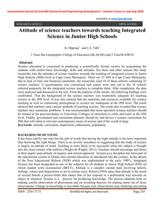 International Journal of Scientific Research and Engineering Development-– Volume 3 Issue 4, July-Aug 2020
Available at www.ijsred.com
ISSN : 2581-7175 ©IJSRED:All Rights are Reserved Page 245
Attitude of science teachers towards teaching Integrated
Science in Junior High Schools
K. Oppong1
and J.A. Tabi2
1 Tutor Bia Lamplighter College of Education (BLACOE) and 2 TutorWATICO
Abstract
Science education is concerned in producing a scientifically literate society by acquainting the
students with certain basic knowledge, skills and attitudes. For these and other reasons this study
researches into the attitudes of science teachers towards the teaching of integrated science in Junior
High Schools (JHS) level in Cape Coast Metropolis. There are 57 JHS in Cape Coast Metropolis,
due to lack of time and financial constraints, the researcher used 10 of these schools containing 25
science teachers. A questionnaire was constructed and copies were sent out to the 10 schools
selected purposely for the integrated science teachers to complete them. After completion, the data
were analyzed and discussed in the text. From the analysis of the results, the following findings were
established. That the background of the science teachers was moderately adequate for teaching
science at the JHS level. It was also noticed that the materials and resources available for science
teaching as well as community participation in science are inadequate at the JHS level. The result
showed that teachers used various methods of teaching science. The result also revealed that science
teachers face numerous problems. It was recommended that more specialist science teachers should
be trained at the post-secondary or University Colleges of education to come and teach at the JHS
level. Finally, government and curriculum planners should try and device a science curriculum for
JHS that will relate to relevant contemporary issues of society and of the world at large.
Keywords: attitude, curriculum, disposition, enthusiastic, population.
BACKGROUND OF STUDY
It has been said by one who has the gift of words that having the right attitude is far more important
than knowing the right things. There is no novelty nowadays in suggesting that the study of science
is largely an attitude of mind. Teaching is most likely to be successful when the subject is brought
into the close contact with realities (Wagler & Wagler, 2011). Teachers should encourage and direct
in their pupils sand attitude of enquiry and critical appraisal. Science as a discipline has been part of
the educational system in Ghana since formal education as introduced into the country. In the advent
of the New Educational Reform (NER) which was implemented in the early 1990’s, Integrated
Science has been designated as one of the subjects for all students in Junior High School (JHS) on
which student write examination (BECE). Attitude is a complex mental state involving beliefs,
feelings, values and dispositions to act in certain ways. Robert (1994) states that attitude is the result
of several beliefs a person holds that makes him or her respond in a preferential way towards an
object or situation. Science is a process for producing knowledge. The process depends both on
making careful observation of phenomena and on inventing theories for making sense out of those
observations. Change in knowledge is inevitable because new observations may challenge prevailing
RESEARCH ARTICLE OPEN ACCESS
 