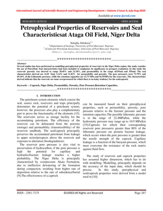 International Journal of Scientific Research and Engineering Development-– Volume 3 Issue 4, July-Aug 2020
Available at www.ijsred.com
ISSN : 2581-7175 ©IJSRED:All Rights are Reserved Page 267
Petrophysical Properties of Reservoirs and Seal
Characteristicsat Ataga Oil Field, Niger Delta
Selegha Abrakasa1,2
1
(Department of Geology, University of Port Harcourt, Nigeria).
2
(Centre for Petroleum Geoscience, University of Port Harcourt, Nigeria).
(Email: selegha.abrakasa@uniport.edu.ng)
----------------------------------------************************----------------------------------
Abstract:
Several studies has been performed on modelling petrophysical properties of reservoirs in the Niger Delta region, this study consider
the use of PetroMod. Seal characteristics had been included to emphasize its significance in prospect evaluation. In this study the
reservoir porosity was derived to range 20.45% and 23.18%, and permeability in the range of155md and 355md. The seal
characteristics derived are 2x10 –
3md, 13.4% and 11.82% for permeability and porosity. The pore pressures were 71.79% and
69.34% of the Lithostatic pressure, while the retention capacities are 12.73 MPa and 16.55MPa for the reservoirs. The characteristics
derived indicate that the reservoir are none overpressured for which there is no leaky tendency for the seal/caprock.
Keywords —Caprock, Niger Delta, Permeability, Porosity, Pore Pressure,Retention Capacities.
----------------------------------------************************----------------------------------
I. INTRODUCTION
The petroleum system elements which consist the
seal, source rock, reservoirs and traps principally
determines the potential of a petroleum system,
however, the processes also play a complementary
part to prove the functionality of the elements [15].
The reservoirs serves as storage facility for the
accumulating petroleum. The efficiency of the
reservoir can be delineated from the porosity
(storage) and permeability (transmissibility) of the
reservoir sandbody. The seal/caprock principally
preserves the accumulated petroleum from leakage
to upper series/prospects above the reservoir and
exposure to alteration (biodegradation).
The reservoir pore pressure is also vital to
preservation of hydrocarbon, if the pore pressure is
high the potential for capillary and
hydraulic/fracture leakage reaches a higher
probability. The Niger Delta is principally
characterized by overpressure Akata Formation,
due to ineffective dewatering of the formation
during compaction, resulting from higher rate of
deposition relative to the rate of subsidence/burial
[9].The effectiveness of a caprock
can be measured based on their petrophysical
properties, such as permeability, porosity, pore
pressure relative to the fracture pressure and the
retention capacities.The possible lithostatic pressure
is in the range of 22.4MPa/km, while the
hydrostatic pressure may range up to 10.9 MPa/km
[15].Caprocks for which their corresponding
reservoir pore pressureis greater than 80% of the
lithostatic pressure are proneto fracture leakage,
which occurs when the pore pressure is greater than
the tensile strength of the caprock. Capillary
leakage is a function of the buoyant pressure, which
must overcome the resistance of the rock matrix
against fluid flow.
The study of reservoir and caprock properties
has assumed higher dimension, which has to do
with modelling. Modelling, principally depends on
the accuracy of the input data, which should be
precise. In this study, petrophysical and
seal/caprock properties were derived from a model
used in [10].
RESEARCH ARTICLE OPEN ACCESS
 