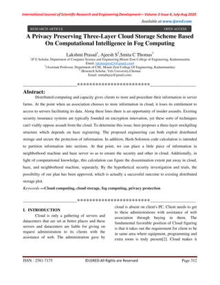 International Journal of Scientific Research and Engineering Development-– Volume 3 Issue 4, July-Aug 2020
Available at www.ijsred.com
ISSN : 2581-7175 ©IJSRED:All Rights are Reserved Page 312
A Privacy Preserving Three-Layer Cloud Storage Scheme Based
On Computational Intelligence in Fog Computing
Lakshmi Prasad1
, Ajeesh S2
,Smita C Thomas3
1
(P G Scholar, Department of Computer Science and Engineering,Mount Zion College of Engineering, Kadammanitta
Email: lakshmiprsd24@gmail.com)
2
(Assistant Professor, Department of CSE, Mount Zion College Of Engineering, Kadammanitta)
3
(Research Scholar, Vels University,Chennai
Email: smitabejoy@gmail.com)
----------------------------------------************************----------------------------------
Abstract:
Distributed computing and capacity gives clients to store and procedure their information in server
farms. At the point when an association chooses to store information in cloud, it loses its entitlement to
access to servers facilitating its data. Along these lines there is an opportunity of insider assaults. Existing
security insurance systems are typically founded on encryption innovation, yet these sorts of techniques
can't viably oppose assault from the cloud. To determine this issue, here proposes a three-layer stockpiling
structure which depends on haze registering. The proposed engineering can both exploit distributed
storage and secure the protection of information. In addition, Hash-Solomon code calculation is intended
to partition information into sections. At that point, we can place a little piece of information in
neighborhood machine and haze server so as to ensure the security and other in cloud. Additionally, in
light of computational knowledge, this calculation can figure the dissemination extent put away in cloud,
haze, and neighborhood machine, separately. By the hypothetical security investigation and trials, the
possibility of our plan has been approved, which is actually a successful outcome to existing distributed
storage plot.
Keywords —Cloud computing, cloud storage, fog computing, privacy protection
----------------------------------------************************----------------------------------
I. INTRODUCTION
Cloud is only a gathering of servers and
datacenters that are set at better places and these
servers and datacenters are liable for giving on
request administration to its clients with the
assistance of web. The administration gave by
cloud is absent on client's PC. Client needs to get
to these administrations with assistance of web
association through buying in them. The
fundamental favorable position of Cloud figuring
is that it takes out the requirement for client to be
in same area where equipment, programming and
extra room is truly present[2]. Cloud makes it
RESEARCH ARTICLE OPEN ACCESS
 