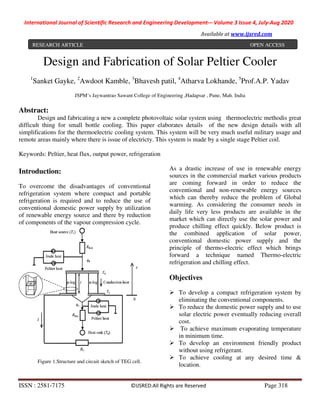 International Journal of Scientific Research and Engineering Development-– Volume 3 Issue 4, July-Aug 2020
Available at www.ijsred.com
ISSN : 2581-7175 ©IJSRED:All Rights are Reserved Page 318
Design and Fabrication of Solar Peltier Cooler
1
Sanket Gayke, 2
Awdoot Kamble, 3
Bhavesh patil, 4
Atharva Lokhande, 5
Prof.A.P. Yadav
JSPM’s Jaywantrao Sawant College of Engineering ,Hadapsar , Pune, Mah. India
Abstract:
Design and fabricating a new a complete photovoltaic solar system using thermoelectric methodis great
difficult thing for small bottle cooling. This paper elaborates details of the new design details with all
simplifications for the thermoelectric cooling system. This system will be very much useful military usage and
remote areas mainly where there is issue of electricty. This system is made by a single stage Peltier coil.
Keywords: Peltier, heat flux, output power, refrigeration
Introduction:
To overcome the disadvantages of conventional
refrigeration system where compact and portable
refrigeration is required and to reduce the use of
conventional domestic power supply by utilization
of renewable energy source and there by reduction
of components of the vapour compression cycle.
Figure 1.Structure and circuit sketch of TEG cell.
As a drastic increase of use in renewable energy
sources in the commercial market various products
are coming forward in order to reduce the
conventional and non-renewable energy sources
which can thereby reduce the problem of Global
warming. As considering the consumer needs in
daily life very less products are available in the
market which can directly use the solar power and
produce chilling effect quickly. Below product is
the combined application of solar power,
conventional domestic power supply and the
principle of thermo-electric effect which brings
forward a technique named Thermo-electric
refrigeration and chilling effect.
Objectives
To develop a compact refrigeration system by
eliminating the conventional components.
To reduce the domestic power supply and to use
solar electric power eventually reducing overall
cost.
To achieve maximum evaporating temperature
in minimum time.
To develop an environment friendly product
without using refrigerant.
To achieve cooling at any desired time &
location.
RESEARCH ARTICLE OPEN ACCESS
 