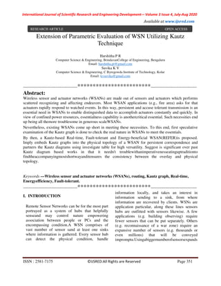 International Journal of Scientific Research and Engineering Development-– Volume 3 Issue 4, July-Aug 2020
Available at www.ijsred.com
ISSN : 2581-7175 ©IJSRED:All Rights are Reserved Page 351
Extension of Parametric Evaluation of WSN Utilizing Kautz
Technique
Harshitha P R
Computer Science & Engineering, BrindavanCollege of Engineering, Bengaluru
Email: harshitha.pr@gmail.com
Suvika K V
Computer Science & Engineering, C Byregowda Institute of Technology, Kolar
Email: kvsuvika@gmail.com
----------------------------------------************************----------------------------------
Abstract:
Wireless sensor and actuator networks (WSANs) are made out of sensors and actuators which performs
scattered recognizing and affecting endeavors. Most WSAN applications (e.g., fire area) asks for that
actuators rapidly respond to watched events. In this way, persistent and accuse tolerant transmission is an
essential need in WSANs to enable distinguished data to accomplish actuators constantly and quickly. In
view of confined power resources, essentialness capability is anothercritical essential. Such necessities end
up being all themore troublesome in generous scaleWSANs.
Nevertheless, existing WSANs come up short in meeting these necessities. To this end, first speculative
examination of the Kautz graph is done to check the real nature in WSANs to meet the essentials.
By then, a Kautz-based Real-time, Fault-tolerant and Energy-beneficial WSAN(REFER)is proposed.
Imply embeds Kautz graphs into the physical topology of a WSAN for persistent correspondence and
partners the Kautz diagrams using investigate table for high versatility. Suggest is significant over past
Kautz diagram based works in that it needn't troublewithanimperativenesseatinguptraditionto
findtheaccompanyingmostshortwayanditensures the consistency between the overlay and physical
topology.
Keywords —Wireless sensor and actuator networks (WSANs), routing, Kautz graph, Real-time,
Energyefficiency, Fault-tolerant.
----------------------------------------************************----------------------------------
I. INTRODUCTION
Remote Sensor Networks can be for the most part
portrayed as a system of hubs that helpfully
senseand may control nature empowering
association between people or PCs and the
encompassing condition.A WSN comprises of
vast number of sensor sand at least one sinks
where information is gathered. Every sensor hub
can detect the physical condition, handle
information locally, and takes an interest in
information sending to a sink, from where
information are recovered by clients. WSNs are
application particular, along these lines sensors
hubs are outfitted with sensors likewise. A few
applications (e.g. building observing) require
fewer sensors that can be put separately. Others
(e.g. reconnaissance of a war zone) require an
expansive number of sensors (e.g. thousands or
even millions) that will be conveyed
impromptu.Usingabiggernumberofsensorsexpands
RESEARCH ARTICLE OPEN ACCESS
 