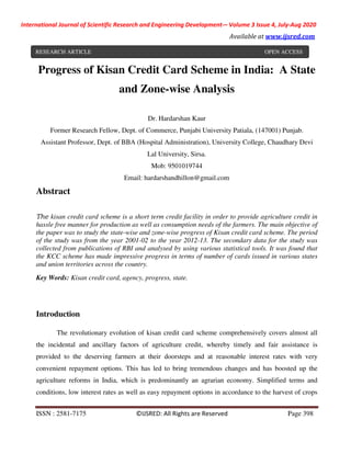 International Journal of Scientific Research and Engineering Development-– Volume 3 Issue 4, July-Aug 2020
Available at www.ijsred.com
ISSN : 2581-7175 ©IJSRED: All Rights are Reserved Page 398
Progress of Kisan Credit Card Scheme in India: A State
and Zone-wise Analysis
Dr. Hardarshan Kaur
Former Research Fellow, Dept. of Commerce, Punjabi University Patiala, (147001) Punjab.
Assistant Professor, Dept. of BBA (Hospital Administration), University College, Chaudhary Devi
Lal University, Sirsa.
Mob: 9501019744
Email: hardarshandhillon@gmail.com
Abstract
The kisan credit card scheme is a short term credit facility in order to provide agriculture credit in
hassle free manner for production as well as consumption needs of the farmers. The main objective of
the paper was to study the state-wise and zone-wise progress of Kisan credit card scheme. The period
of the study was from the year 2001-02 to the year 2012-13. The secondary data for the study was
collected from publications of RBI and analysed by using various statistical tools. It was found that
the KCC scheme has made impressive progress in terms of number of cards issued in various states
and union territories across the country.
Key Words: Kisan credit card, agency, progress, state.
Introduction
The revolutionary evolution of kisan credit card scheme comprehensively covers almost all
the incidental and ancillary factors of agriculture credit, whereby timely and fair assistance is
provided to the deserving farmers at their doorsteps and at reasonable interest rates with very
convenient repayment options. This has led to bring tremendous changes and has boosted up the
agriculture reforms in India, which is predominantly an agrarian economy. Simplified terms and
conditions, low interest rates as well as easy repayment options in accordance to the harvest of crops
RESEARCH ARTICLE OPEN ACCESS
 