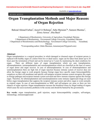 International Journal of Scientific Research and Engineering Development-– Volume 3 Issue 4, July –Aug 2020
Available at www.ijsred.com
ISSN : 2581-7175 ©IJSRED:All Rights are Reserved Page 36
Organ Transplantation Methods and Major Reasons
of Organ Rejection
Bahzad Ahmad Farhan2
, Jazeel Ur Rehman3
, Saba Maruiam1
*, Sameen Mumtaz1
,
Zirwa Anwar1
, Irha Basit1
1 Department of Biochemistry, University of Agriculture, Faisalabad, Pakistan
2 Department of Biochemistry, Government College University, Faisalabad, Pakistan
3 Department of Bioinformatics and Biotechnology, Government College University, Faisalabad,
Pakistan
*Corresponding author: (Saba Maruiam, itsmemaryam39@gmail.com)
Abstract
Organ transplantation is a surgical procedure in which damaged or diseased organ of recipient person is
replaced with healthy organ of a donor from live or dead source. organ can be taken from donor up to 24
hours past the termination of heart and can be stored up to 5 years by maintaining the ideal conditions for
organ. There are different types of organ transplantation which are auto transplantation,
allotransplantation, isotranspalantation and xenotransplantation which are classified on the base of source
of organ donor and organ receiver. In case of allotransplantation. In case of allotransplantation and
xenotransplantation there are high risk of organ rejection because immune system of receiver does not
allow the foreign organ to work properly because foreign organ have specific major histocompatibility
complexes on their cell membrane and specific self-antigens recipient immune system recognize this organ
as foreign pathogen and recipient immune system activated and show immune response against this foreign
organ. Therefore, for allotransplantation and xenotransplantation some immune suppressant drugs are used
before organ transplantation that suppress the recipient immune system and allow organ to work normally
as original organ. In case of auto-transplantation as MHC and self-antigens are same so there are less
chances of organ rejection. Organ transplantation increase the bioethical issues by illegal trading of organs
which cause the socio-economic problems in the society and should be banned by the governments.
Key words: organ transplantation, graft rejection, major histocompatibility complex, self-antigen,
immunology, immunosuppressant
REVIEW ARTICLE OPEN ACCESS
 