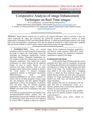 International Journal of Scientific Research and Engineering Development-– Volume 3 Issue 4, July –Aug 2020
Available at www.ijsred.com
ISSN : 2581-7175 ©IJSRED: All Rights are Reserved Page 51
Comparative Analysis of image Enhancement
Techniques on Real Time images
Dr. K. Kanthamma1
, Associate Professor,Dept.of.ECE
Bapatla engineering college,Bapatla, Andra pradesh (kanthasrinivas1978@gmail.com)
G. Geetha2
,UG Research Fellows, ECE Department, Bapatla Engineering College, Bapatla, Guntur.
(geetha1699@gmail.com)
-------------------------------------************************----------------------------------
Abstract: Image enhance methods have to preserve the original reflectance values as possible as they can,
where improving the edges and increasing the contrast.We proposed comparative analysis of image
enhancement Techniques of DWT and robust guided filtering. To obtain the detailed approximation of the image
both visual and quantitative comparisons show that the proposed method has a better preservation capability
than the former methods as well as a better contrast improvement along with edge enhancement.
----------------------------------------************************----------------------------------
I INTRODUCTION There are several
techniques which are used frequently for processing
the image to improve the visual quality. Some the
techniques are Histogram Equalization, Contrast
stretching, Adaptive Histogram Equalization etc.
The simplest method for enhancement is based on
histogram equalization. This method has a good
performance for object tracking but the enhanced
images are poor in quality because of over
saturation and under saturation. There are many
histogram based enhancement methods to improve
the visual quality of classical histogram
equalization method, as bihistogram equalization
(BHE),Recursive mean square
equalization(RMSHE).In the above methods we
started with the dividing histogram of input image
into sub histograms and then applied histogram
equalization to these sub histograms. It performs
well and better than the classical histogram
equalization the resulting images of BHE and
RMSHE still suffer from oversaturation and under
saturation.
In the discrete wavelet transform and singular value
decomposition(DWT-SVD)n method first the
approximation and wavelet subbands of the images
are obtained by DWT.Then inverse SVD followed
by inverse DWT is applied to obtain the enhanced
image. In the regularized histogram equalization
and discrete cosine transform (RHE-DCT) based
enhancement method ,first regularized histograme
equalization is applied to the image.
II PROPOSED METHOD
In the guided image filtering using non convex
potentials have been used for smoothing. De-noising
the filtering described have been adopted to multi scale
decomposition to obtain the approximation and detail
layers of the image. The resulting detail layers have
been added to the input image after a weighting
process to obtain the final enhanced image. In the
guided filtering method uses both static and dynamic
guidance for image smoothing.In the guided filtering
method uses both static and dynamic guidance for
image smoothing.
Static guidance that may be inconsistent with the
input and lead to unsatisfactory results, or a
dynamic guidance that is automatically updated but
sensitive to noises and outliers.
Let 𝑓 be the input image, 𝑔 be the static guidance
image and 𝑓 the dynamic guidance (output) image
at pixel location 𝑖
.
.
Objective function given below should be
minimized:
RESEARCH ARTICLE OPEN ACCESS
 