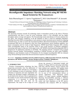 International Journal of Scientific Research and Engineering Development-– Volume 3 Issue 4, July –Aug 2020
Available at www.ijsred.com
ISSN : 2581-7175 ©IJSRED: All Rights are Reserved Page 55
Reconfigurable Impedance Matching Network using RF MEMS
Based Switch for 5G Transceivers
Reka Dharmalingam*, T. Aporva Yogalakshmi**, M.R. Gokul bharathi**, B. Jaswanth
Narayanan**
*Assistant Professor & Research Guide, ECE Dept., Dr. Mahalingam College of Engineering and Technology, Coimbatore,
Tamilnadu,India(e-mail: rekad@drmcet.ac.in)
**Under Graduate, ECE Dept., Dr. Mahalingam College of Engineering and Technology, Coimbatore, Tamilnadu,India(e-mail:
{aporvayogalakshmi,mrgokul1999,jadduonboard}@gmail.com
----------------------------------------************************----------------------------------
Abstract:
The upcoming transition towards 5G technology leads to tremendous growth in the field of Wireless
communications and there is need for novel technology which is cost affordable and has higher
throughput, better coverage and capacity. The 5G technology needs smart phones to fit more antennas into
less space. This increases complexity in the RF Handsets as there is need for redundant Impedance
Matching Networks (IMN) corresponding to each antenna to ensure maximum power transfer by reducing
mismatch losses. In order to resolve the encountered problem, Microelectromechanical switches (MEMS)
incorporated IMN has to be designed as they have better performance, power handling capability, less
power consumption and low losses at high frequencies. MEMS based Radio Frequency (RF) switches
offers reconfigurable nature to the networks which in turn avoids presence of hardware redundancy
consuming much space in chip area. In this paper work, a RF MEMS switch based Reconfigurable IMN is
designed for 5G applications operating at sub-6GHz. The matching network is designed using Lumped
Element Network method. Electromagnetic modelling of MEMS Switches are done using COMSOL
Multiphysics and Simulation results of S-Parameters for the designed reconfigurable IMN are obtained
using Advanced Design System that showed maximum response at desired frequencies.
Keywords —Impedance matching networks, Radio Frequency, Fifth Generation Network, Scattering
parameters, RF MEMS Switches, Advance Design Systems, COMSOL Multiphysics.
----------------------------------------************************----------------------------------
I. INTRODUCTION
Wireless Communication technology has been
progressing persistently since the deployment of
first generation mobile networks by overcoming a
lot new challenges in terms of technology, efficient
utilization of spectrum and most importantly how
compact the developed complex technologies can
be provided to the end users. Due to rapid growth in
the number of users and the demand for high speed
connectivity, it is necessary to develop and
establish networks that will meet out the
requirements. The scope of 5G is huge as it will
elevate the network to interconnect people and
Internet of Things (IOT) by delivering multi-Gbps
peak rates, ultra-low latency, massive capacity and
more uniform user experience. RF handsets deals
with Multiple Input Multiple Output (MIMO) array
of antenna in order to cover wideband range of 5G
[1]. In case of 5G communication devices as
specific application, when Maximum power
transfer is of major concern, multiple Impedance
Matching Networks(IMN) operating at different
frequencies are required to match a particular
source and load impedance as the RF passive
components that composes IMN are frequency
RESEARCH ARTICLE OPEN ACCESS
 