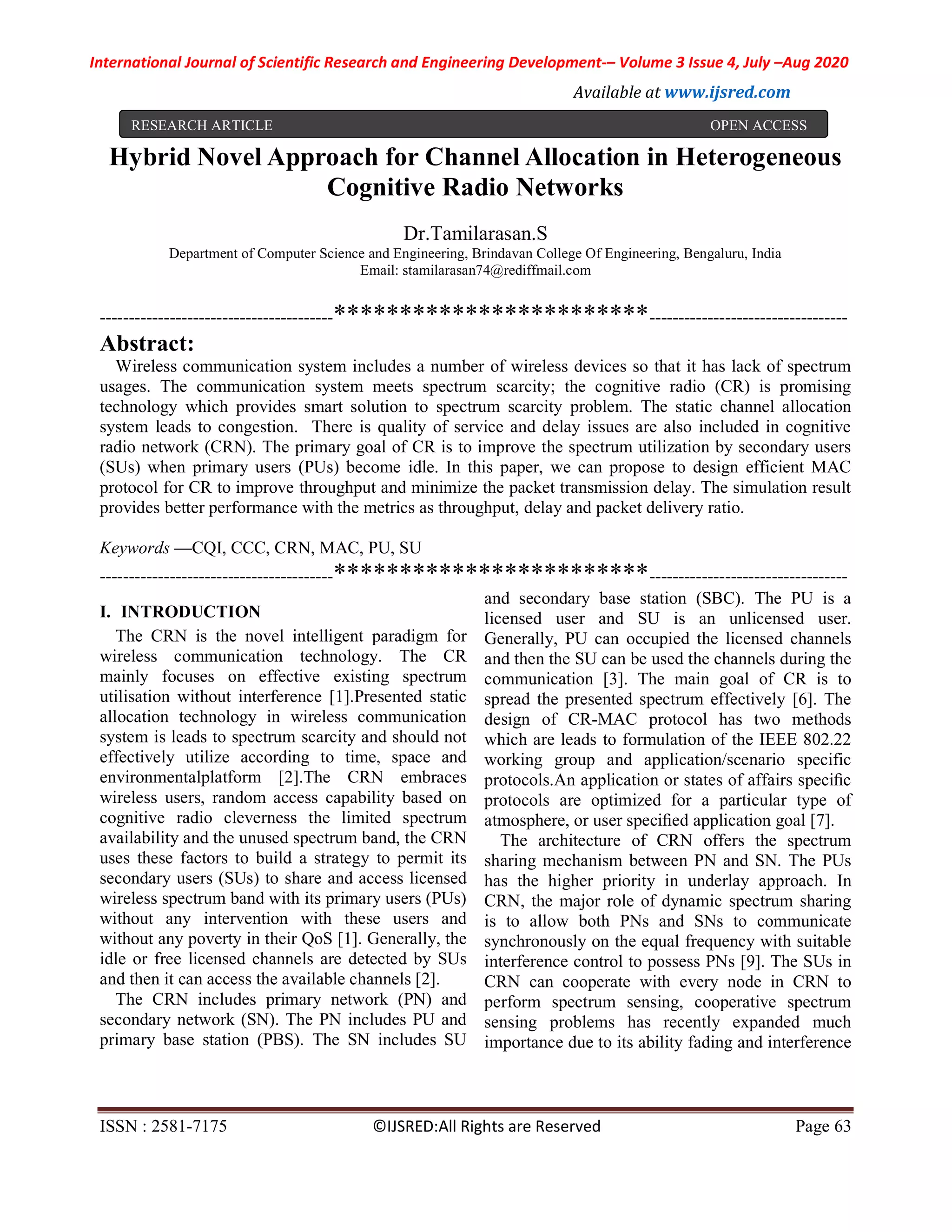 International Journal of Scientific Research and Engineering Development-– Volume 3 Issue 4, July –Aug 2020
Available at www.ijsred.com
ISSN : 2581-7175 ©IJSRED:All Rights are Reserved Page 63
Hybrid Novel Approach for Channel Allocation in Heterogeneous
Cognitive Radio Networks
Dr.Tamilarasan.S
Department of Computer Science and Engineering, Brindavan College Of Engineering, Bengaluru, India
Email: stamilarasan74@rediffmail.com
----------------------------------------************************----------------------------------
Abstract:
Wireless communication system includes a number of wireless devices so that it has lack of spectrum
usages. The communication system meets spectrum scarcity; the cognitive radio (CR) is promising
technology which provides smart solution to spectrum scarcity problem. The static channel allocation
system leads to congestion. There is quality of service and delay issues are also included in cognitive
radio network (CRN). The primary goal of CR is to improve the spectrum utilization by secondary users
(SUs) when primary users (PUs) become idle. In this paper, we can propose to design efficient MAC
protocol for CR to improve throughput and minimize the packet transmission delay. The simulation result
provides better performance with the metrics as throughput, delay and packet delivery ratio.
Keywords —CQI, CCC, CRN, MAC, PU, SU
----------------------------------------************************----------------------------------
I. INTRODUCTION
The CRN is the novel intelligent paradigm for
wireless communication technology. The CR
mainly focuses on effective existing spectrum
utilisation without interference [1].Presented static
allocation technology in wireless communication
system is leads to spectrum scarcity and should not
effectively utilize according to time, space and
environmentalplatform [2].The CRN embraces
wireless users, random access capability based on
cognitive radio cleverness the limited spectrum
availability and the unused spectrum band, the CRN
uses these factors to build a strategy to permit its
secondary users (SUs) to share and access licensed
wireless spectrum band with its primary users (PUs)
without any intervention with these users and
without any poverty in their QoS [1]. Generally, the
idle or free licensed channels are detected by SUs
and then it can access the available channels [2].
The CRN includes primary network (PN) and
secondary network (SN). The PN includes PU and
primary base station (PBS). The SN includes SU
and secondary base station (SBC). The PU is a
licensed user and SU is an unlicensed user.
Generally, PU can occupied the licensed channels
and then the SU can be used the channels during the
communication [3]. The main goal of CR is to
spread the presented spectrum effectively [6]. The
design of CR-MAC protocol has two methods
which are leads to formulation of the IEEE 802.22
working group and application/scenario specific
protocols.An application or states of affairs speciﬁc
protocols are optimized for a particular type of
atmosphere, or user speciﬁed application goal [7].
The architecture of CRN offers the spectrum
sharing mechanism between PN and SN. The PUs
has the higher priority in underlay approach. In
CRN, the major role of dynamic spectrum sharing
is to allow both PNs and SNs to communicate
synchronously on the equal frequency with suitable
interference control to possess PNs [9]. The SUs in
CRN can cooperate with every node in CRN to
perform spectrum sensing, cooperative spectrum
sensing problems has recently expanded much
importance due to its ability fading and interference
RESEARCH ARTICLE OPEN ACCESS
 