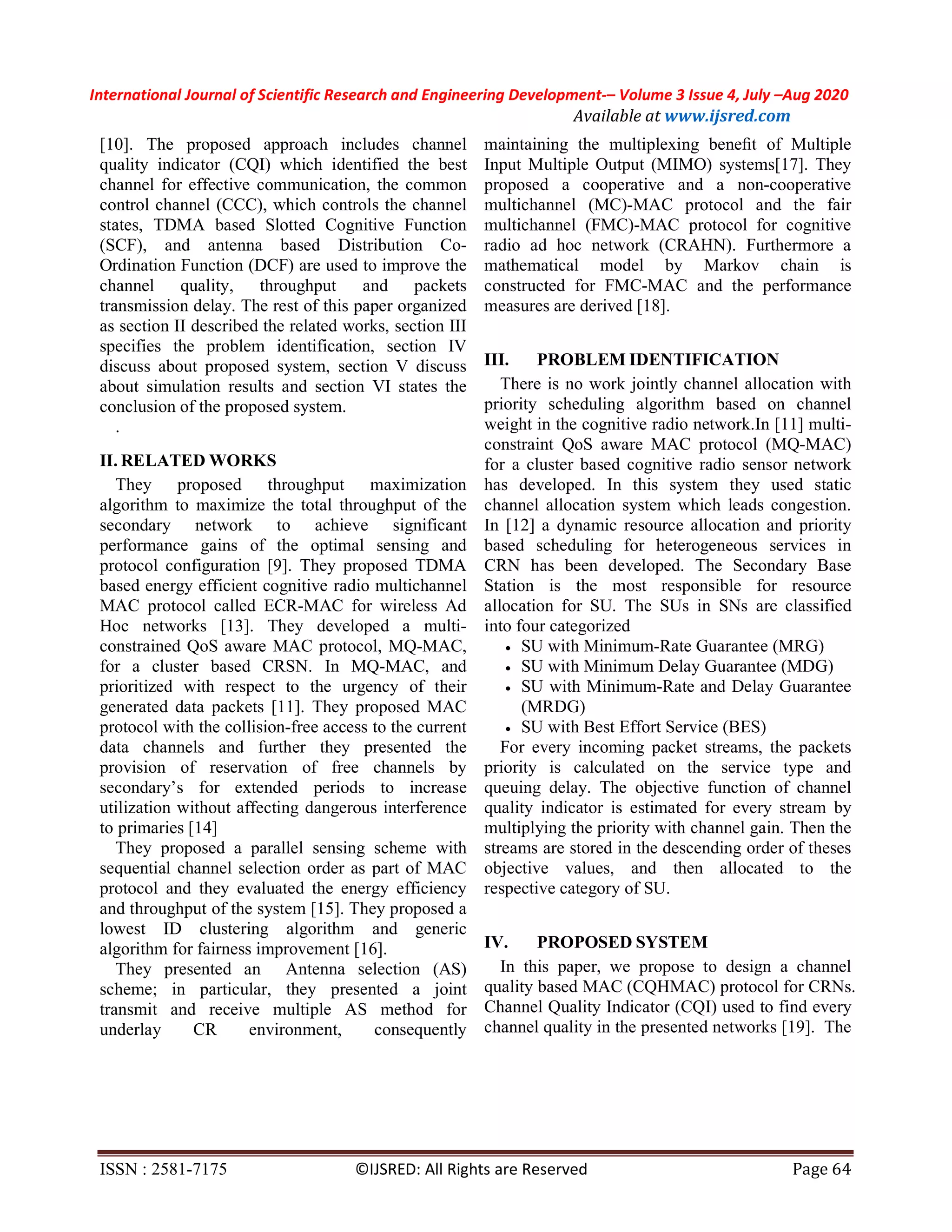 International Journal of Scientific Research and Engineering Development-– Volume 3 Issue 4, July –Aug 2020
Available at www.ijsred.com
ISSN : 2581-7175 ©IJSRED: All Rights are Reserved Page 64
[10]. The proposed approach includes channel
quality indicator (CQI) which identified the best
channel for effective communication, the common
control channel (CCC), which controls the channel
states, TDMA based Slotted Cognitive Function
(SCF), and antenna based Distribution Co-
Ordination Function (DCF) are used to improve the
channel quality, throughput and packets
transmission delay. The rest of this paper organized
as section II described the related works, section III
specifies the problem identification, section IV
discuss about proposed system, section V discuss
about simulation results and section VI states the
conclusion of the proposed system.
.
II. RELATED WORKS
They proposed throughput maximization
algorithm to maximize the total throughput of the
secondary network to achieve significant
performance gains of the optimal sensing and
protocol configuration [9]. They proposed TDMA
based energy efficient cognitive radio multichannel
MAC protocol called ECR-MAC for wireless Ad
Hoc networks [13]. They developed a multi-
constrained QoS aware MAC protocol, MQ-MAC,
for a cluster based CRSN. In MQ-MAC, and
prioritized with respect to the urgency of their
generated data packets [11]. They proposed MAC
protocol with the collision-free access to the current
data channels and further they presented the
provision of reservation of free channels by
secondary’s for extended periods to increase
utilization without affecting dangerous interference
to primaries [14]
They proposed a parallel sensing scheme with
sequential channel selection order as part of MAC
protocol and they evaluated the energy efficiency
and throughput of the system [15]. They proposed a
lowest ID clustering algorithm and generic
algorithm for fairness improvement [16].
They presented an Antenna selection (AS)
scheme; in particular, they presented a joint
transmit and receive multiple AS method for
underlay CR environment, consequently
maintaining the multiplexing beneﬁt of Multiple
Input Multiple Output (MIMO) systems[17]. They
proposed a cooperative and a non-cooperative
multichannel (MC)-MAC protocol and the fair
multichannel (FMC)-MAC protocol for cognitive
radio ad hoc network (CRAHN). Furthermore a
mathematical model by Markov chain is
constructed for FMC-MAC and the performance
measures are derived [18].
III. PROBLEM IDENTIFICATION
There is no work jointly channel allocation with
priority scheduling algorithm based on channel
weight in the cognitive radio network.In [11] multi-
constraint QoS aware MAC protocol (MQ-MAC)
for a cluster based cognitive radio sensor network
has developed. In this system they used static
channel allocation system which leads congestion.
In [12] a dynamic resource allocation and priority
based scheduling for heterogeneous services in
CRN has been developed. The Secondary Base
Station is the most responsible for resource
allocation for SU. The SUs in SNs are classified
into four categorized
 SU with Minimum-Rate Guarantee (MRG)
 SU with Minimum Delay Guarantee (MDG)
 SU with Minimum-Rate and Delay Guarantee
(MRDG)
 SU with Best Effort Service (BES)
For every incoming packet streams, the packets
priority is calculated on the service type and
queuing delay. The objective function of channel
quality indicator is estimated for every stream by
multiplying the priority with channel gain. Then the
streams are stored in the descending order of theses
objective values, and then allocated to the
respective category of SU.
IV. PROPOSED SYSTEM
In this paper, we propose to design a channel
quality based MAC (CQHMAC) protocol for CRNs.
Channel Quality Indicator (CQI) used to find every
channel quality in the presented networks [19]. The
 